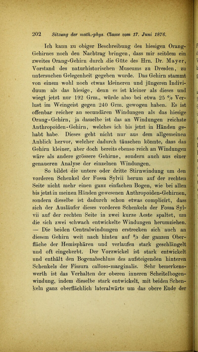 Ich kann zu obiger Beschreibung des hiesigen Orang- ‘ F Gehirnes noch den Nachtrag bringen, dass mir seitdem ein ' li zweites Orang-Gehirn durch .die Güte des Hrn. Dr. Mayer, ) Vorstand des naturhistorischen Museums zu Dresden, zu k untersuchen Gelegenheit gegeben wurde. Das Gehirn stammt g von einem wohl noch etwas kleineren und jüngeren Indivi- duum als das hiesige, denn es ist kleiner als dieses und ' j wiegt jetzt nur 192 Grm., würde also bei etwa 25 ®/o Ver- { lust im Weingeist gegen 240 Grm. gewogen haben. Es ist ( offenbar reicher an secundären Windungen als das hiesige j Orang-Gehirn, ja dasselbe ist das an Windungen reichste j Anthropoiden-Gehirn, welches ich bis jetzt in Händen ge- habt habe. Dieses geht nicht nur aus dem allgemeinen Anblick hervor, welcher dadurch täuschen könnte, dass das ^ Gehirn kleiner, aber doch bereits ebenso reich an Windungen ^ wäre als andere grössere Gehirne, sondern auch aus einer genaueren Analyse der einzelnen Windungen. So bildet die untere oder dritte Stirnwindung um den vorderen Schenkel der Fossa Sylvii herum auf der rechten j Seite nicht mehr einen ganz einfachen Bogen, wie bei allen - bis jetzt in meinen Händen gewesenen Anthropoiden-Gehirnen, ^ sondern dieselbe ist dadurch schon etwas complicirt, dass j sich der Ausläufer dieses vorderen Schenkels der Fossa Syl- d vii auf der rechten Seite in zwei kurze Aeste spaltet, um H die sich zwei schwach entwickelte Windungen herumziehen. i — Die beiden Centralwindungen erstrecken sich auch an 's diesem Gehirn weit nach hinten auf der ganzen Ober- fläche der Hemisphären und verlaufen stark geschlängelt j und oft eingekerbt. Der Vorzwickel ist stark entwickelt :] und enthält den Bogenabschluss des aufsteigenden hinteren \ Schenkels der Fissura calloso-marginalis. Sehr bemerkens- | werth ist das Verhalten der oberen inneren Scheitelbogen- Windung, indem dieselbe stark entwickelt, mit beiden Sehen- ^ Iveln ganz oberflächlich lateralwärts um das obere Ende der 1