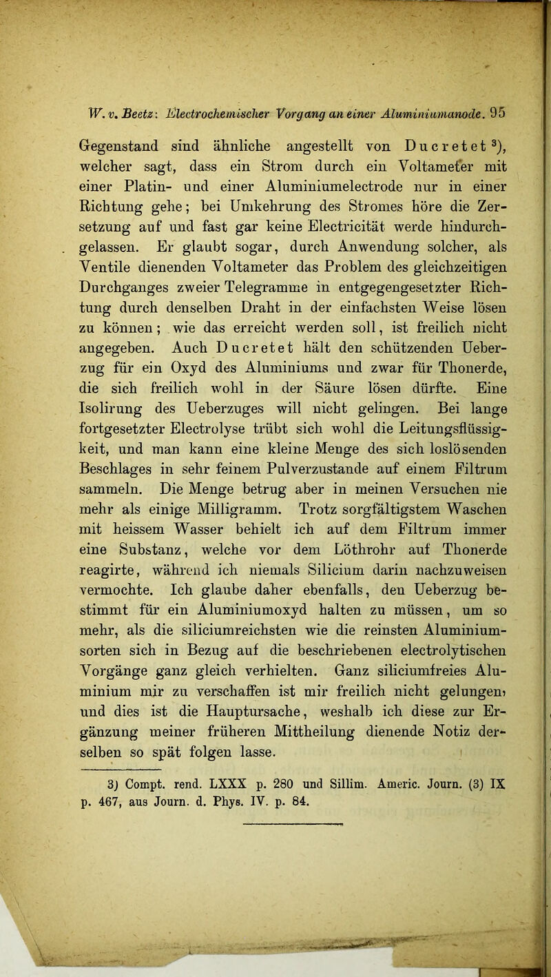 W.v. Beetz: Electrochemischer Vorgang an einer Aluminiumanode. 95 Gegenstand sind ähnliche angestellt von D u c r e t e t3), welcher sagt, dass ein Strom durch ein Voltameter mit einer Platin- und einer Aluminiumelectrode nur in einer Richtung gehe; hei Umkehrung des Stromes höre die Zer- setzung auf und fast gar keine Electricität werde hindurch- gelassen. Er glaubt sogar, durch Anwendung solcher, als Ventile dienenden Voltameter das Problem des gleichzeitigen Durchganges zweier Telegramme in entgegengesetzter Rich- tung durch denselben Draht in der einfachsten Weise lösen zu können; wie das erreicht werden soll, ist freilich nicht angegeben. Auch Ducretet hält den schützenden Ueber- zug für ein Oxyd des Aluminiums und zwar für Thonerde, die sich freilich wohl in der Säure lösen dürfte. Eine Isolirung des Ueberzuges will nicht gelingen. Bei lange fortgesetzter Electrolyse trübt sich wohl die Leitungsflüssig- keit, und man kann eine kleine Menge des sich loslösenden Beschlages in sehr feinem Pulverzustande auf einem Filtrum sammeln. Die Menge betrug aber in meinen Versuchen nie mehr als einige Milligramm. Trotz sorgfältigstem Waschen mit heissem Wasser behielt ich auf dem Filtrum immer eine Substanz, welche vor dem Löthrohr auf Thonerde reagirte, während ich niemals Silicium darin nachzuweisen vermochte. Ich glaube daher ebenfalls, den Ueberzug be- stimmt für ein Aluminiumoxyd halten zu müssen, um so mehr, als die siliciumreichsten wie die reinsten Aluminium- sorten sich in Bezug auf die beschriebenen electrolytischen Vorgänge ganz gleich verhielten. Ganz siliciumfreies Alu- minium mir zu verschaffen ist mir freilich nicht gelungen? und dies ist die Hauptursache, weshalb ich diese zur Er- gänzung meiner früheren Mittheilung dienende Notiz der- selben so spät folgen lasse. 3j Compt. rend. LXXS p. 280 und Sillim. Americ. Journ. (3) IX p. 467, aus Journ. d. Phys. IV. p. 84. ■ m •