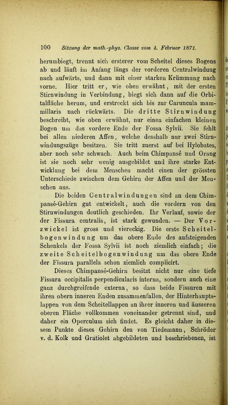 herumbiegt, trennt sich ersterer vom Scheitel dieses Bogens ab und läuft im Anfang längs der vorderen Centralwindung nach aufwärts, und dann mit einer starken Krümmung nach vorne. Hier tritt er, wie oben erwähnt, mit der ersten Stirnwindung in Verbindung, biegt sich dann auf die Orbi- talfläche herum, und erstreckt sich bis zur Caruncula mam- millaris nach rückwärts. Die dritte Stirnwindung beschreibt, wie oben erwähnt, nur einen einfachen kleinen Bogen um das vordere Ende der Fossa Sylvii. Sie fehlt bei allen niederen Affen, welche desshalb nur zwei Stirn- windungszüge besitzen. Sie tritt zuerst auf bei Hylobates, aber noch sehr schwach. Auch beim Chimpanse und Orang ist sie noch sehr wenig ausgebildet und ihre starke Ent- wicklung bei dem Menschen macht einen der grössten Unterschiede zwischen dem Gehirn der Affen und der Men- schen aus. Die beiden Central Windungen sind an dem Chim- panse-Gehirn gut entwickelt, auch die vordem von den Stirnwindungen deutlich geschieden. Ihr Verlauf, sowie der der Fissura centralis, ist stark gewunden. — Der Vor- zwickel ist gross und viereckig. Die erste Scheitel- bogenwindung um das obere Ende des aufsteigenden Schenkels der Fossa Sylvii ist noch ziemlich einfach; die zweite Scheitelbogenwindung um das obere Ende der Fissura parallela schon ziemlich complicirt. Dieses Chimpanse-Gehirn besitzt nicht nur eine tiefe Fissura occipitalis perpendicularis interna, sondern auch eine ganz durchgreifende externa, so dass beide Fissuren mit ihren obern inneren Enden zusammenfallen, der Hinterhaupts- lappen von dem Scheitellappen an ihrer inneren und äusseren oberen Fläche vollkommen voneinander getrennt sind, und daher ein Operculum sich findet. Es gleicht daher in die- sem Punkte dieses Gehirn den von Tiedemann, Schröder v. d. Kolk und Gratiolet abgebildeten und beschriebenen, ist la u ei PI bf Fi w ff j£ ai it P' sl 1 h d «