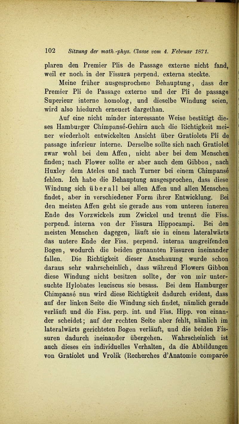 plaren den Premier Plis de Passage externe nicht fand, weil er noch in der Fissura perpend. externa steckte. Meine früher ausgesprochene Behauptung, dass der Premier Pli de Passage externe und der Pli de passage Superieur interne homolog, und dieselbe Windung seien, wird also hiedurch erneuert dargethan. Auf eine nicht minder interessante Weise bestätigt die- ses Hamburger Chim panse-Gehirn auch die Richtigkeit mei- ner wiederholt entwickelten Ansicht über Gratiolets Pli de passage inferieur interne. Derselbe sollte sich nach Gratiolet zwar wohl bei dem Affen, nicht aber bei dem Menschen finden; nach Flower sollte er aber auch dem Gibbon, nach Huxley dem Ateles und nach Turner bei einem Chimpanse fehlen. Ich habe die Behauptung ausgesprochen, dass diese Windung sich überall bei allen Affen und allen Menschen findet, aber in verschiedener Form ihrer Entwicklung. Bei den meisten Affen geht sie gerade aus vom unteren inneren Ende des Vorzwickels zum Zwickel und trennt die Fiss. perpend. interna von der Fissura Hippocampi. Bei den meisten Menschen dagegen, läuft sie in einem lateralwärts das untere Ende der Fiss. perpend. interna umgreifenden Bogen, wodurch die beiden genannten Fissuren ineinander fallen. Die Richtigkeit dieser Anschauung wurde schon daraus sehr wahrscheinlich, dass während Flowers Gibbon diese Windung nicht besitzen sollte, der von mir unter- suchte Hylobates leuciscus sie besass. Bei dem Hamburger Chimpanse nun wird diese Richtigkeit dadurch evident, dass auf der linken Seite die Windung sich findet, nämlich gerade verläuft und die Fiss. perp. int. und Fiss. Hipp, von einan- der scheidet; auf der rechten Seite aber fehlt, nämlich im lateralwärts gerichteten Bogen verläuft, und die beiden Fis- suren dadurch ineinander übergehen. Wahrscheinlich ist auch dieses ein individuelles Verhalten, da die Abbildungen von Gratiolet und Vrolik (Recherches d’Anatomie comparee