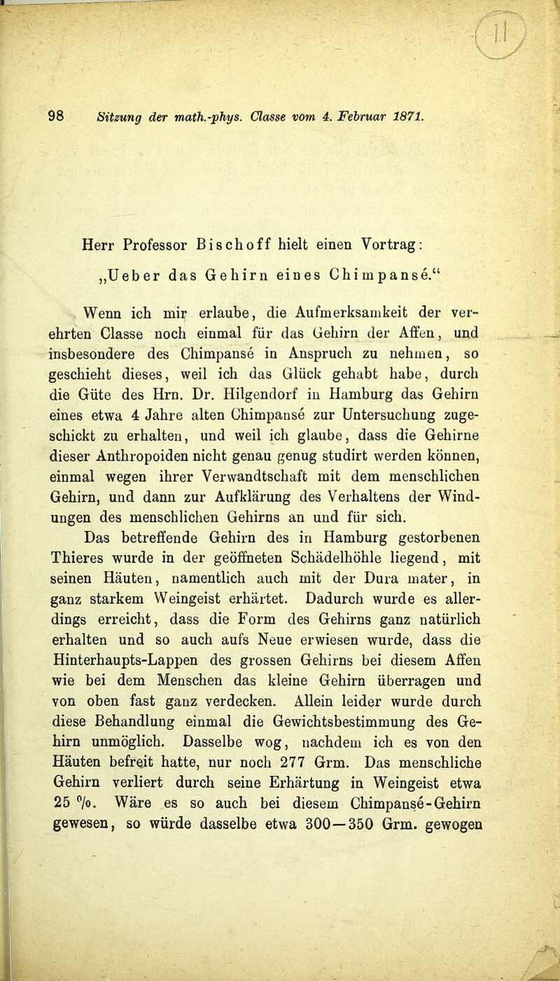 Herr Professor Bischoff hielt einen Vortrag: „Ueber das Gehirn eines Chimpanse.“ Wenn ich mir erlaube, die Aufmerksamkeit der ver- ehrten Classe noch einmal für das Gehirn der Affen, und insbesondere des Chimpanse in Anspruch zu nehmen, so geschieht dieses, weil ich das Glück gehabt habe, durch die Güte des Hrn. Dr. Hilgendorf in Hamburg das Gehirn eines etwa 4 Jahre alten Chimpanse zur Untersuchung zuge- schickt zu erhalten, und weil ich glaube, dass die Gehirne dieser Anthropoiden nicht genau genug studirt werden können, einmal wegen ihrer Verwandtschaft mit dem menschlichen Gehirn, und dann zur Aufklärung des Verhaltens der Wind- ungen des menschlichen Gehirns an und für sich. Das betreffende Gehirn des in Hamburg gestorbenen Thieres wurde in der geöffneten Schädelhöhle liegend, mit seinen Häuten, namentlich auch mit der Dura mater, in ganz starkem Weingeist erhärtet. Dadurch wurde es aller- dings erreicht, dass die Form des Gehirns ganz natürlich erhalten und so auch aufs Neue erwiesen wurde, dass die Hinterhaupts-Lappen des grossen Gehirns bei diesem Affen wie bei dem Menschen das kleine Gehirn überragen und von oben fast ganz verdecken. Allein leider wurde durch diese Behandlung einmal die Gewichtsbestimmung des Ge- hirn unmöglich. Dasselbe wog, nachdem ich es von den Häuten befreit hatte, nur noch 277 Grm. Das menschliche Gehirn verliert durch seine Erhärtung in Weingeist etwa 25 *^/o. Wäre es so auch bei diesem Chimpanse-Gehirn gewesen, so würde dasselbe etwa 300—350 Grm. gewogen