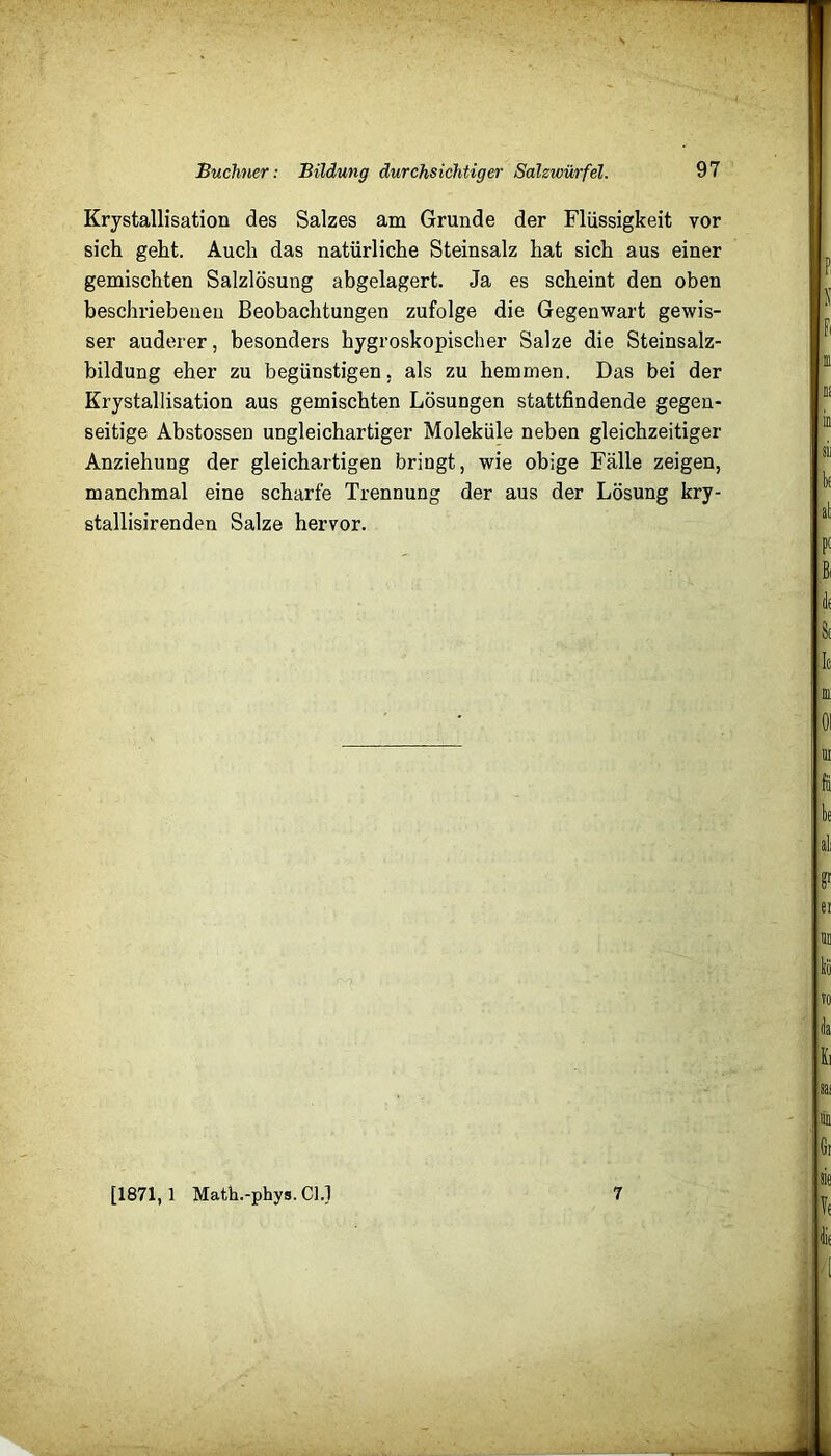 Büchner: Bildung durchsichtiger Salzwürfel. 97 Krystallisation des Salzes am Grunde der Flüssigkeit vor sich geht. Auch das natürliche Steinsalz hat sich aus einer gemischten Salzlösung abgelagert. Ja es scheint den oben beschriebenen Beobachtungen zufolge die Gegenwart gewis- ser anderer, besonders hygroskopischer Salze die Steinsalz- bildung eher zu begünstigen, als zu hemmen. Das bei der Krystallisation aus gemischten Lösungen stattfindende gegen- seitige Abstossen ungleichartiger Moleküle neben gleichzeitiger Anziehung der gleichartigen bringt, wie obige Fälle zeigen, manchmal eine scharfe Trennung der aus der Lösung kry- stallisirenden Salze hervor.