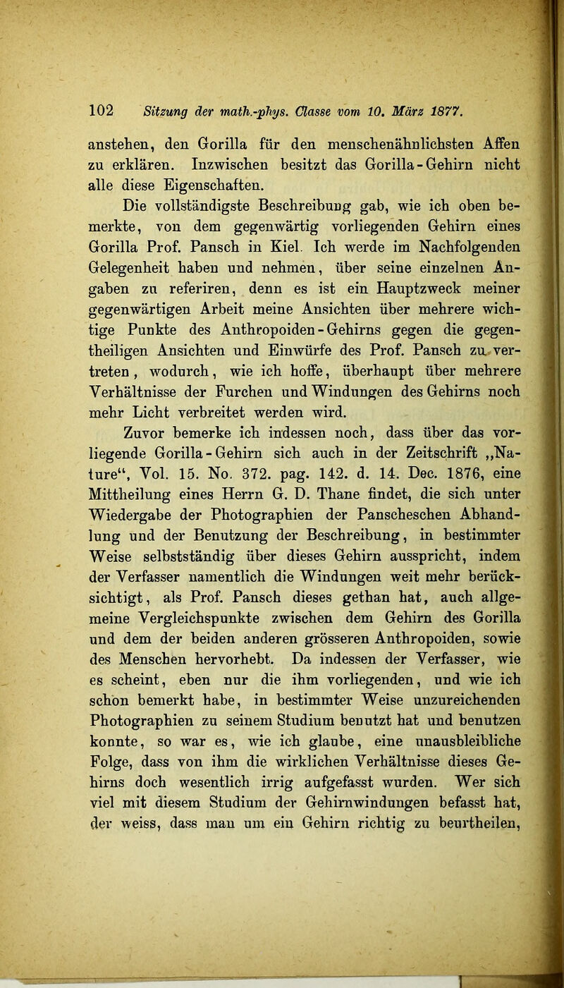 anstehen, den Gorilla für den menschenälinlichsten Affen zu erklären. Inzwischen besitzt das Gorilla - Gehirn nicht alle diese Eigenschaften. Die vollständigste Beschreibung gab, wie ich oben be- merkte, von dem gegenwärtig vorliegenden Gehirn eines Gorilla Prof. Pansch in Kiel. Ich werde im Nachfolgenden Gelegenheit haben und nehmen, über seine einzelnen An- gaben zu referiren, denn es ist ein Hauptzweck meiner gegenwärtigen Arbeit meine Ansichten über mehrere wich- tige Punkte des Anthropoiden - Gehirns gegen die gegen- theiligen Ansichten und Einwürfe des Prof. Pansch za. ver- treten , wodurch, wie ich hoffe, überhaupt über mehrere Verhältnisse der Furchen und Windungen des Gehirns noch mehr Licht verbreitet werden wird. Zuvor bemerke ich indessen noch, dass über das vor- liegende Gorilla - Gehirn sich auch in der Zeitschrift „Na- ture“, Vol. 15. No. 372. pag. 142. d. 14. Dec. 1876, eine Mittheilung eines Herrn G. D. Thane findet, die sich unter Wiedergabe der Photographien der Panscheschen Abhand- lung und der Benutzung der Beschreibung, in bestimmter Weise selbstständig über dieses Gehirn ausspricht, indem der Verfasser namentlich die Windungen weit mehr berück- sichtigt, als Prof. Pansch dieses gethan hat, auch allge- meine Vergleichspunkte zwischen dem Gehirn des Gorilla und dem der beiden anderen grösseren Anthropoiden, sowie des Menschen hervorhebt. Da indessen der Verfasser, wie es scheint, eben nur die ihm vorliegenden, und wie ich schön bemerkt habe, in bestimmter Weise unzureichenden Photographien zu seinem Studium benutzt hat und benutzen konnte, so war es, wie ich glaube, eine unausbleibliche Folge, dass von ihm die wirklichen Verhältnisse dieses Ge- hirns doch wesentlich irrig aufgefasst wurden. Wer sich viel mit diesem Studium der Gehirnwindungen befasst hat, der weiss, dass man um ein Gehirn richtig zu benrtheilen.