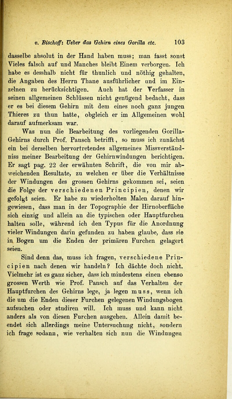 dasselbe absolut in der Hand haben muss; man fasst sonst Vieles falsch auf und Manches bleibt Einem verborgen. Ich habe es desshalb nicht für thunlich und nöthig gehalten, die Angaben des Herrn Thane ausführlicher und im Ein- zelnen zu berücksichtigen. Auch hat der Verfasser in seinen allgemeinen Schlüssen nicht genügend bedacht, dass er es bei diesem Gehirn mit dem eines noch ganz jungen Thieres zu thun hatte, obgleich er im Allgemeinen wohl darauf aufmerksam war. Was nun die Bearbeitung des vorliegenden Gorilla- Gehirns durch Prof. Pansch betrifft, so muss ich zunächst ein bei derselben hervortretendes allgemeines Missverständ- niss meiner Bearbeitung der Gehirnwindungen berichtigen. Er sagt pag. 22 der erwähnten Schrift, die von mir ab- weichenden Resultate, zu welchen er über die Verhältnisse der Windungen des grossen Gehirns gekommen sei, seien die Folge der verschiedenen Principien, denen wir gefolgt seien. Er habe zu wiederholten Malen darauf hin- gewiesen, dass man in der Topographie der Hirnoberfläche sich einzig und allein an die typischen oder Hauptfurchen halten solle, während ich den Typus für die Anordnung vieler Windungen dann gefunden zu haben glaube, dass sie in Bogen um die Enden der primären Furchen gelagert seien. Sind denn das, muss ich fragen, verschiedene Prin- cipien nach denen wir handeln? Ich dächte doch nicht. Vielmehr ist es ganz sicher, dass ich mindestens einen ebenso grossen Werth wie Prof. Pansch auf das Verhalten der Hauptfurchen des Gehirns lege, ja legen muss, wenn ich die um die Enden dieser Furchen gelegenen Windungsbogen aufsuchen oder studiren will. Ich muss und kann nicht anders als von diesen Furchen ausgehen. Allein damit be- endet sieh allerdings meine Untersuchung nicht, sondern ich frage sodann, wie verhalten sich non die Windungen