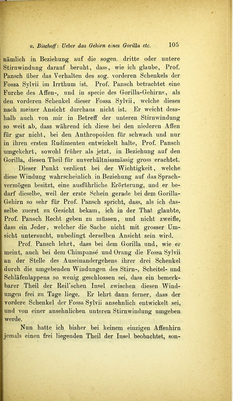 nämlich in Beziehung auf die sogen, dritte oder untere Stirnwindung darauf beruht, dass, wie ich glaube, Prof, Pansch über das Verhalten des sog. vorderen Schenkels der Fossa Sylvii im Irrthum ist. Prof. Pansch betrachtet eine Furche des Affen-, und in specie des Gorilla-Gehirns, als den vorderen Schenkel dieser Fossa Sylvii, welche dieses nach meiner Ansicht durchaus nicht ist. Er weicht dess- halb auch von mir in Betreff der unteren Stirnwindung so weit ab, dass während ich diese bei den niederen Affen für gar nicht, bei den Anthropoiden für schwach und nur in ihren ersten Rudimenten entwickelt halte, Prof. Pansch umgekehrt, sowohl früher als jetzt, in Beziehung auf den Gorilla, diesen Theil für iinverhältnissmässig gross erachtet. Dieser Punkt verdient bei der Wichtigkeit, welche diese Windung wahrscheinlich in Beziehung auf das Sprach- vermögen besitzt, eine ausführliche Erörterung, und er be- darf dieselbe, weil der erste Schein gerade bei dem Gorilla- Gehirn so sehr für Prof. Pansch spricht, dass, als ich das- selbe zuerst zu Gesicht bekam, ich in der That glaubte, Prof. Pansch Recht geben zu müssen, und nicht zweifle, dass ein Jeder, welcher die Sache nicht mit grosser Um- sicht untersucht, unbedingt derselben Ansicht sein wird. Prof. Pansch lehrt, dass bei dem Gorilla und, wie er meint, auch bei dem Chimpanse und Orang die Fossa Sylvii an der Stelle des Auseinandergehens ihrer drei Schenkel durch die umgebenden Windungen des Stirn-, Scheitel- und Schläfenlappens so wenig geschlossen sei, dass ein bemerk- barer Theil der Reil’schen Insel zwischen diesen Wind- ungen frei zu Tage liege. Er lehrt dann ferner, dass der vordere Schenkel der Fossa Sylvii ansehnlich entwickelt sei, und von einer ansehnlichen unteren Stirnwindung umgeben werde. Nun hatte ich bisher bei keinem einzigen Affenhirn jemals einen frei liegenden Theil der Insel beobachtet, son-