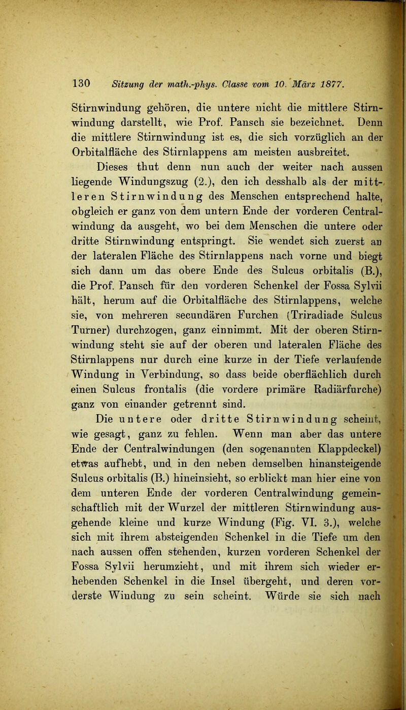 Stirnwindung gehören, die untere nicht die mittlere Stirn- ® Windung darstellt, wie Prof. Pansch sie bezeichnet. Denn die mittlere Stirnwindung ist es, die sich vorzüglich an der Orbitalfläche des Stirnlappens am meisten ausbreitet. Dieses thut denn nun auch der weiter nach aussen liegende Windungszug (2.), den ich desshalb als der mitt- leren Stirnwindung des Menschen entsprechend halte, obgleich er ganz von dem untern Ende der vorderen Central- windung da ausgeht, wo bei dem Menschen die untere oder dritte Stirnwindung entspringt. Sie wendet sich zuerst an der lateralen Fläche des Stirnlappens nach vorne und biegt sich dann um das obere Ende des Sulcus orbitalis (B.), die Prof. Pansch für den vorderen Schenkel der Fossa Sylvii hält, herum auf die Orbitalfläche des Stirnlappens, welche sie, von mehreren secundären Furchen (Triradiade Sulcus Turner) durchzogen, ganz einnimmt. Mit der oberen Stirn- ^ Windung steht sie auf der oberen und lateralen Fläche des Stirnlappens nur durch eine kurze in der Tiefe verlaufende Windung in Verbindung, so dass beide oberflächlich durch einen Sulcus frontalis (die vordere primäre Radiärfurche) ganz von einander getrennt sind. Die untere oder dritte Stirnwindung scheint, ^ wie gesagt, ganz zu fehlen. Wenn man aber das untere Ende der Centralwindungen (den sogenannten Klappdeckel) et^as auf hebt, und in den neben demselben hin ansteigende T Sulcus orbitalis (B.) hineinsieht, so erblickt man hier eine von * j dem unteren Ende der vorderen Centralwindung gemein- J schaftlich mit der Wurzel der mittleren Stirnwindung aus- j gehende kleine und kurze Windung (Fig. VI. 3.), welche sich mit ihrem absteigendeu Schenkel in die Tiefe um den > i nach aussen offen stehenden, kurzen vorderen Schenkel der Fossa Sylvii herumzieht, und mit ihrem sich wieder er- 0 hebenden Schenkel in die Insel übergeht, und deren vor- y derste Windung zu sein scheint. Würde sie sich nach Jj