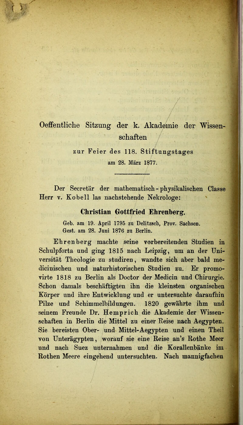 Oeffentliche Sitzung der k. Akademie der Wissen- schaften zur Feier des 118. Stiftungstages am 28. März 1877. Der Secretär der mathematisch - physikalischen Classe Herr v. Ko bell las nachstehende Nekrologe: ' Christian Gottfried Ehrenberg. Geb. am 19. April 1795 zu Delitzsch, Prov. Sachsen. Gest, am 28. Juni 1876 zu Berlin. Ehrenberg machte seine vorbereitenden Studien in Schulpforta und ging 1815 nach Leipzig, um an der Uni- versität Theologie zu studhen, wandte sich aber bald me- dicinischen und naturhistorischen Studien zu. Er promo- virte 1818 zu Berlin als Doctor der Medicin und Chirurgie. Schon damals beschäftigten ihn die kleinsten organischen Körper und ihre Entwicklung und er untersuchte daraufhin Pilze und Schimmelbildungen. 1820 gewährte ihm und seinem Freunde Dr. Hemprich die Akademie der Wissen- schaften in Berlin die Mittel zu einer Reise nach Aegypten. Sie bereisten Ober- und Mittel-Aegypten und einen Theil von Unterägypten, worauf sie eine Reise an’s Rothe Meer und nach Suez unternahmen und die Korallenbänke im Rothen Meere eingehend untersuchten. Nach mannigfachen