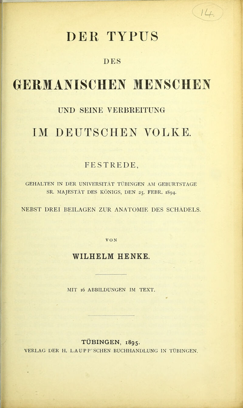 DER TYPUS DES UERMANISCHEN MENSCHEN UND SEINE VERBKEITUNG IM DEUTSCHEN VOLKE. FESTREDE, GEHALTEN IN DER UNIVERSITÄT TÜBINGEN AM GEBURTSTAGE SR. MAJESTÄT DES KÖNIGS, DEN 25. FEBR. 1894. NEBST DREI BEILAGEN ZUR ANATOMIE DES SCHÄDELS. VON WILHELM HENKE. MIT 16 ABBILDUNGEN IM TEXT. TÜBINGEN, 1895. VERLAG DER H. LAUPP’SCHEN BUCHHANDLUNG IN TÜBINGEN.