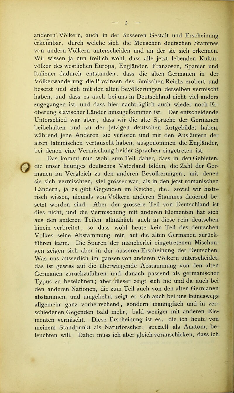 1 anderen . Völkern, auch in der äusseren Gestalt und Erscheinung erkennbar, durch welche sich die Menschen deutschen Stammes von andern Völkern unterscheiden und an der sie sich erkennen. Wir wissen ja nun freilich wohl, dass alle jetzt lebenden Kultur- völker des westlichen Europa, Engländer, Franzosen, Spanier und Italiener dadurch entstanden, dass die alten Germanen in der Völkerwanderung die Provinzen des römischen Reichs erobert und besetzt und sich mit den alten Bevölkerungen derselben vermischt haben, und dass es auch bei uns in Deutschland nicht viel anders zugegangen ist, und dass hier nachträglich auch wieder noch Er- oberung slavischer Länder hinzugekommen ist. Der entscheidende Unterschied war aber, dass wir die alte Sprache der Germanen beibehalten und zu der jetzigen deutschen fortgebildet haben, während jene Anderen sie verloren und mit den Ausläufern der alten lateinischen vertauscht haben, ausgenommen die Engländer, bei denen eine Vermischung beider Sprachen eingetreten ist. Das kommt nun wohl zum Teil daher, dass in den Gebieten, die unser heutiges deutsches Vaterland bilden, die Zahl der Ger- manen im Vergleich zu den anderen Bevölkerungen , mit denen sie sich vermischten, viel grösser war, als in den jetzt romanischen Ländern, ja es gibt Gegenden im Reiche, die, soviel wir histo- risch wissen, niemals von Völkern anderen Stammes dauernd be- setzt worden sind. Aber der grössere Teil von Deutschland ist dies nicht, und die Vermischung mit anderen Elementen hat sich aus den anderen Teilen allmählich auch in diese rein deutschen hinein verbreitet, so dass wohl heute kein Teil des deutschen Volkes seine Abstammung rein auf die alten Germanen zurück- führen kann. Die Spuren der mancherlei eingetretenen Mischun- gen zeigen sich aber in der äusseren Erscheinung der Deutschen. Was uns äusserlich im ganzen von anderen Völkern unterscheidet, das ist gewiss auf die überwiegende Abstammung von den alten Germanen zurückzuführen und danach passend als germanischer Typus zu bezeichnen; aber^iieser zeigt sich hie und da auch bei den anderen Nationen, die zum Teil auch von den alten Germanen abstammen, und umgekehrt zeigt er sich auch bei uns keineswegs allgemein ganz vorherrschend, sondern mannigfach und in ver- schiedenen Gegenden bald mehr, bald weniger mit anderen Ele- menten vermischt. Diese Erscheinung ist es, die ich heute von meinem Standpunkt als Naturforscher, speziell als Anatom, be- leuchten will. Dabei muss ich aber gleich voranschicken, dass ich