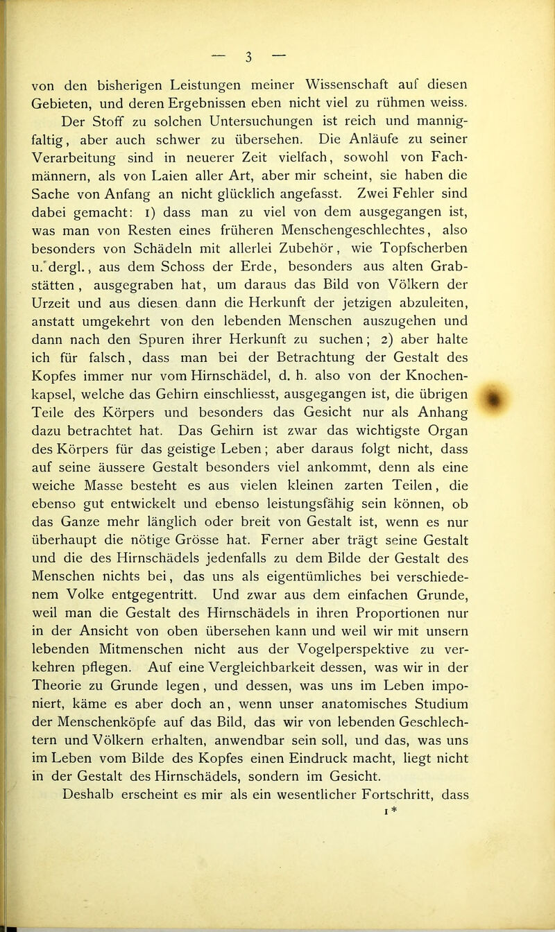 von den bisherigen Leistungen meiner Wissenschaft auf diesen Gebieten, und deren Ergebnissen eben nicht viel zu rühmen weiss. Der Stoff zu solchen Untersuchungen ist reich und mannig- faltig , aber auch schwer zu übersehen. Die Anläufe zu seiner Verarbeitung sind in neuerer Zeit vielfach, sowohl von Fach- männern, als von Laien aller Art, aber mir scheint, sie haben die Sache von Anfang an nicht glücklich angefasst. Zwei Fehler sind dabei gemacht; i) dass man zu viel von dem ausgegangen ist, was man von Resten eines früheren Menschengeschlechtes, also besonders von Schädeln mit allerlei Zubehör, wie Topfscherben u.'dergl,, aus dem Schoss der Erde, besonders aus alten Grab- stätten , ausgegraben hat, um daraus das Bild von Völkern der Urzeit und aus diesem dann die Herkunft der jetzigen abzuleiten, anstatt umgekehrt von den lebenden Menschen auszugehen und dann nach den Spuren ihrer Herkunft zu suchen; 2) aber halte ich für falsch, dass man bei der Betrachtung der Gestalt des Kopfes immer nur vom Hirnschädel, d. h. also von der Knochen- kapsel, welche das Gehirn einschliesst, ausgegangen ist, die übrigen Teile des Körpers und besonders das Gesicht nur als Anhang dazu betrachtet hat. Das Gehirn ist zwar das wichtigste Organ des Körpers für das geistige Leben; aber daraus folgt nicht, dass auf seine äussere Gestalt besonders viel ankommt, denn als eine weiche Masse besteht es aus vielen kleinen zarten Teilen, die ebenso gut entwickelt und ebenso leistungsfähig sein können, ob das Ganze mehr länglich oder breit von Gestalt ist, wenn es nur überhaupt die nötige Grösse hat. Ferner aber trägt seine Gestalt und die des Hirnschädels jedenfalls zu dem Bilde der Gestalt des Menschen nichts bei, das uns als eigentümliches bei verschiede- nem Volke entgegentritt. Und zwar aus dem einfachen Grunde, weil man die Gestalt des Hirnschädels in ihren Proportionen nur in der Ansicht von oben übersehen kann und weil wir mit unsern lebenden Mitmenschen nicht aus der Vogelperspektive zu ver- kehren pflegen. Auf eine Vergleichbarkeit dessen, was wir in der Theorie zu Grunde legen, und dessen, was uns im Leben impo- niert, käme es aber doch an, wenn unser anatomisches Studium der Menschenköpfe auf das Bild, das wir von lebenden Geschlech- tern und Völkern erhalten, anwendbar sein soll, und das, was uns im Leben vom Bilde des Kopfes einen Eindruck macht, liegt nicht in der Gestalt des Hirnschädels, sondern im Gesicht. Deshalb erscheint es mir als ein wesentlicher Fortschritt, dass I *