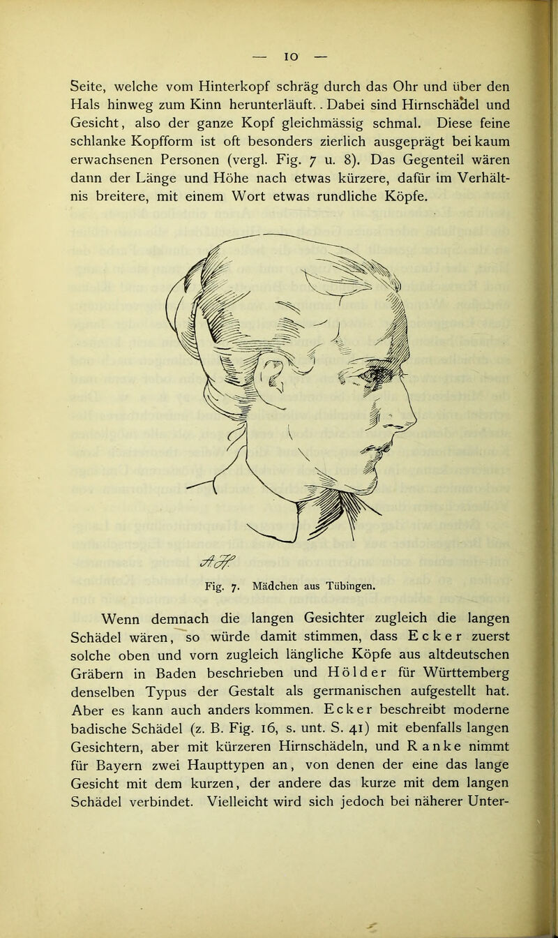 IO Seite, welche vom Hinterkopf schräg durch das Ohr und über den Hals hinweg zum Kinn herunterläuft.. Dabei sind HirnschäSel und Gesicht, also der ganze Kopf gleichmässig schmal. Diese feine schlanke Kopfform ist oft besonders zierlich ausgeprägt bei kaum erwachsenen Personen (vergl. Fig. 7 u. 8). Das Gegenteil wären dann der Länge und Höhe nach etwas kürzere, dafür im Verhält- nis breitere, mit einem Wort etwas rundliche Köpfe. Fig. 7. Mädchen aus Tübingen. Wenn demnach die langen Gesichter zugleich die langen Schädel wären, so würde damit stimmen, dass Ecker zuerst solche oben und vorn zugleich längliche Köpfe aus altdeutschen Gräbern in Baden beschrieben und Hölder für Württemberg denselben Typus der Gestalt als germanischen aufgestellt hat. Aber es kann auch anders kommen. Ecker beschreibt moderne badische Schädel (z. B. Fig. 16, s. unt. S. 41) mit ebenfalls langen Gesichtern, aber mit kürzeren Hirnschädeln, und Ranke nimmt für Bayern zwei Haupttypen an, von denen der eine das lange Gesicht mit dem kurzen, der andere das kurze mit dem langen Schädel verbindet. Vielleicht wird sich jedoch bei näherer Unter-