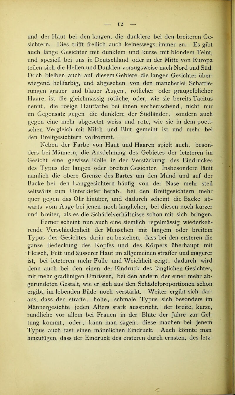 und der Haut bei den langen, die dunklere bei den breiteren Ge- sichtern. Dies trifft freilich auch keineswegs immer zu. Es gibt auch lange Gesichter mit dunklem und kurze mit blondem Teint, und speziell bei uns in Deutschland oder in der Mitte von Europa teilen sich die Hellen und Dunklen vorzugsweise nach Nord und Süd. Doch bleiben auch auf diesem Gebiete die langen Gesichter über- wiegend hellfarbig, und abgesehen von den mancherlei Schattie- rungen grauer und blauer Augen, rötlicher oder graugelblicher Haare, ist die gleichmässig rötliche, oder, wie sie bereits Tacitus nennt, die rosige Hautfarbe bei ihnen vorherrschend, nicht nur im Gegensatz gegen die dunklere der Südländer, sondern auch gegen eine mehr abgesetzt weiss und rote, wie sie in dem poeti- schen Vergleich mit Milch und Blut gemeint ist und mehr bei den Breitgesichtern vorkommt. Neben der Farbe von Haut und Haaren spielt auch, beson- ders bei Männern, die Ausdehnung des Gebietes der letzteren im Gesicht eine gewisse Rolle in der Verstärkung des Eindruckes des Typus der langen oder breiten Gesichter. Insbesondere läuft nämlich die obere Grenze des Bartes um den Mund und auf der Backe bei den Langgesichtern häufig von der Nase mehr steil seitwärts zum Unterkiefer herab, bei den Breitgesichtern mehr quer gegen das Ohr hinüber, und dadurch scheint die Backe ab- wärts vom Auge bei jenen noch länglicher, bei diesen noch kürzer und breiter, als es die Schädelverhältnisse schon mit sich bringen. Ferner scheint nun auch eine ziemlich regelmässig wiederkeh- rende Verschiedenheit der Menschen mit langem oder breitem Typus des Gesichtes darin zu bestehen, dass bei den ersteren die ganze Bedeckung des Kopfes und des Körpers überhaupt mit Fleisch, Fett und äusserer Haut im allgemeinen straffer und magerer ist, bei letzteren mehr Fülle und Weichheit zeigt; dadurch wird denn auch bei den einen der Eindruck des länglichen Gesichtes, mit mehr gradlinigen Umrissen, bei den andern der einer mehr ab- gerundeten Gestalt, wie er sich aus den Schädelproportionen schon ergibt, im lebenden Bilde noch verstärkt. Weiter ergibt sich dar- aus, dass der straffe, hohe, schmale Typus sich besonders im Männergesichte jeden Alters stark ausspricht, der breite, kurze, rundliche vor allem bei Frauen in der Blüte der Jahre zur Gel- tung kommt, oder, kann man sagen, diese machen bei jenem Typus auch fast einen männlichen Eindruck. Auch könnte man hinzufügen, dass der Eindruck des ersteren durch ernsten, des letz-