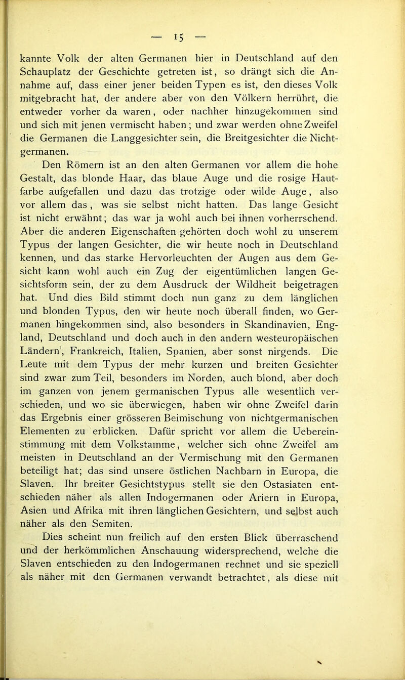 Schauplatz der Geschichte getreten ist, so drängt sich die An- nahme auf, dass einer jener beiden Typen es ist, den dieses Volk mitgebracht hat, der andere aber von den Völkern herrührt, die entweder vorher da waren, oder nachher hinzugekommen sind und sich mit Jenen vermischt haben; und zwar werden ohne Zweifel die Germanen die Langgesichter sein, die Breitgesichter die Nicht- germanen. Den Römern ist an den alten Germanen vor allem die hohe Gestalt, das blonde Haar, das blaue Auge und die rosige Haut- farbe aufgefallen und dazu das trotzige oder wilde Auge, also vor allem das , was sie selbst nicht hatten. Das lange Gesicht ist nicht erwähnt; das war ja wohl auch bei ihnen vorherrschend. Aber die anderen Eigenschaften gehörten doch wohl zu unserem Typus der langen Gesichter, die wir heute noch in Deutschland kennen, und das starke Hervorleuchten der Augen aus dem Ge- sicht kann wohl auch ein Zug der eigentümlichen langen Ge- sichtsform sein, der zu dem Ausdruck der Wildheit beigetragen hat. Und dies Bild stimmt doch nun ganz zu dem länglichen und blonden Typus, den wir heute noch überall finden, wo Ger- manen hingekommen sind, also besonders in Skandinavien, Eng- land, Deutschland und doch auch in den andern westeuropäischen Ländern, Frankreich, Italien, Spanien, aber sonst nirgends. Die Leute mit dem Typus der mehr kurzen und breiten Gesichter sind zwar zum Teil, besonders im Norden, auch blond, aber doch im ganzen von jenem germanischen Typus alle wesentlich ver- schieden, und wo sie überwiegen, haben wir ohne Zweifel darin das Ergebnis einer grösseren Beimischung von nichtgermanischen Elementen zu erblicken. Dafür spricht vor allem die Ueberein- stimmung mit dem Volkstamme, welcher sich ohne Zweifel am meisten in Deutschland an der Vermischung mit den Germanen beteiligt hat; das sind unsere östlichen Nachbarn in Europa, die Slaven. Ihr breiter Gesichtstypus stellt sie den Ostasiaten ent- schieden näher als allen Indogermanen oder Ariern in Europa, Asien und Afrika mit ihren länglichen Gesichtern, und selbst auch näher als den Semiten. Dies scheint nun freilich auf den ersten Blick überraschend und der herkömmlichen Anschauung widersprechend, welche die Slaven entschieden zu den Indogermanen rechnet und sie speziell als näher mit den Germanen verwandt betrachtet, als diese mit