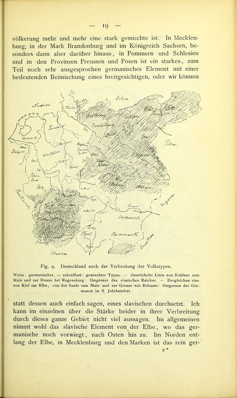 völkerung mehr und mehr eine stark gemischte ist. In Mecklen- burg, in der Mark Brandenburg und im Königreich Sachsen, be- sonders dann aber darüber hinaus, in Pommern und Schlesien und in den Provinzen Preussen und Posen ist ein starkes, zum Teil noch sehr ausgesprochen germanisches Element mit einer bedeutenden Beimischung eines breitgesichtigen, oder wir können Fig. 9. Deutschland nach der Verbreitung der Volkstypen, Weiss: germanischer, — schraffiert: gemischter Typus. — Gestrichelte Linie von Koblenz zum Main und zur Donau bei Regensburg : Ostgrenze des römischen Reiches. — Desgleichen eine von Kiel zur Elbe, von der Saale zum Main und zur Grenze von Böhmen; Ostgrenze der Ger- manen im X Jahrhundert, statt dessen auch einfach sagen, eines slavischen durchsetzt. Ich kann im einzelnen über die Stärke beider in ihrer Verbreitung durch dieses ganze Gebiet nicht viel aussagen. Im allgemeinen nimmt wohl das slavische Element von der Elbe, wo das ger- manische noch vorwiegt, nach Osten hin zu. Im Norden ent- lang der Elbe, in Mecklenburg und den Marken ist das rein ger- 2
