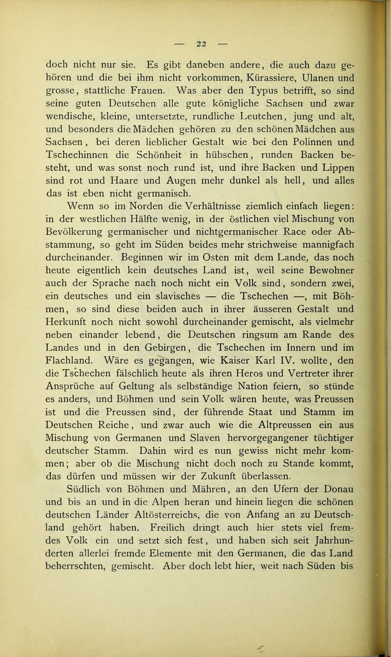 doch nicht nur sie. Es gibt daneben andere, die auch dazu ge- hören und die bei ihm nicht verkommen, Kürassiere, Ulanen und grosse, stattliche Frauen. Was aber den Typus betrifft, so sind seine guten Deutschen alle gute königliche Sachsen und zwar wendische, kleine, untersetzte, rundliche Leutchen, jung und alt, und besonders die Mädchen gehören zu den schönen Mädchen aus Sachsen , bei deren lieblicher Gestalt wie bei den Polinnen und Tschechinnen die Schönheit in hübschen, runden Backen be- steht, und was sonst noch rund ist, und ihre Backen und Lippen sind rot und Haare und Augen mehr dunkel als hell, und alles das ist eben nicht germanisch. Wenn so im Norden die Verhältnisse ziemlich einfach liegen; in der westlichen Hälfte wenig, in der östlichen viel Mischung von Bevölkerung germanischer und nichtgermanischer Race oder Ab- stammung, so geht im Süden beides mehr strichweise mannigfach durcheinander. Beginnen wir im Osten mit dem Lande, das noch heute eigentlich kein deutsches Land ist, weil seine Bewohner auch der Sprache nach noch nicht ein Volk sind, sondern zwei, ein deutsches und ein slavisches — die Tschechen —, mit Böh- men, so sind diese beiden auch in ihrer äusseren Gestalt und Herkunft noch nicht sowohl durcheinander gemischt, als vielmehr neben einander lebend, die Deutschen ringsum am Rande des Landes und in den Gebirgen, die Tschechen im Innern und im Flachland. Wäre es gegangen, wie Kaiser Karl IV. wollte, den die Tschechen fälschlich heute als ihren Heros und Vertreter ihrer Ansprüche auf Geltung als selbständige Nation feiern, so stünde es anders, und Böhmen und sein Volk wären heute, was Preussen ist und die Preussen sind, der führende Staat und Stamm im Deutschen Reiche, und zwar auch wie die Altpreussen ein aus Mischung von Germanen und Slaven hervorgegangener tüchtiger deutscher Stamm. Dahin wird es nun gewiss nicht mehr kom- men ; aber ob die Mischung nicht doch noch zu Stande kommt, das dürfen und müssen wir der Zukunft überlassen. Südlich von Böhmen und Mähren, an den Ufern der Donau und bis an und in die Alpen heran und hinein liegen die schönen deutschen Länder Altösterreichs, die von Anfang an zu Deutsch- land gehört haben. Freilich dringt auch hier stets viel frem- des Volk ein und setzt sich fest, und haben sich seit Jahrhun- derten allerlei fremde Elemente mit den Germanen, die das Land beherrschten, gemischt. Aber doch lebt hier, weit nach Süden bis