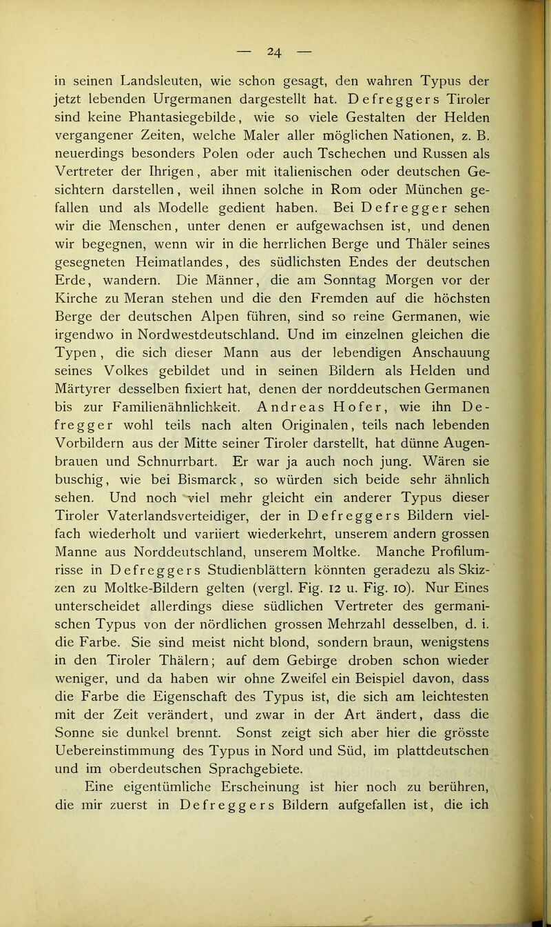 in seinen Landsleuten, wie schon gesagt, den wahren Typus der jetzt lebenden Urgermanen dargestellt hat. Defreggers Tiroler sind keine Phantasiegebilde, wie so viele Gestalten der Helden vergangener Zeiten, welche Maler aller möglichen Nationen, z. B. neuerdings besonders Polen oder auch Tschechen und Russen als Vertreter der Ihrigen, aber mit italienischen oder deutschen Ge- sichtern darstellen, weil ihnen solche in Rom oder München ge- fallen und als Modelle gedient haben. Bei Defregger sehen wir die Menschen, unter denen er aufgewachsen ist, und denen wir begegnen, wenn wir in die herrlichen Berge und Thäler seines gesegneten Heimatlandes, des südlichsten Endes der deutschen Erde, wandern. Die Männer, die am Sonntag Morgen vor der Kirche zu Meran stehen und die den Fremden auf die höchsten Berge der deutschen Alpen führen, sind so reine Germanen, wie irgendwo in Nordwestdeutschland. Und im einzelnen gleichen die Typen, die sich dieser Mann aus der lebendigen Anschauung seines Volkes gebildet und in seinen Bildern als Helden und Märtyrer desselben fixiert hat, denen der norddeutschen Germanen bis zur Familienähnlichkeit. Andreas Hofer, wie ihn De- fregger wohl teils nach alten Originalen, teils nach lebenden Vorbildern aus der Mitte seiner Tiroler darstellt, hat dünne Augen- brauen und Schnurrbart. Er war ja auch noch jung. Wären sie buschig, wie bei Bismarck, so würden sich beide sehr ähnlich sehen. Und noch viel mehr gleicht ein anderer Typus dieser Tiroler Vaterlandsverteidiger, der in Defreggers Bildern viel- fach wiederholt und variiert wiederkehrt, unserem andern grossen Manne aus Norddeutschland, unserem Moltke. Manche Profilum- risse in Defreggers Studienblättern könnten geradezu als Skiz- zen zu Moltke-Bildern gelten (vergl. Fig. 12 u. Fig. 10). Nur Eines unterscheidet allerdings diese südlichen Vertreter des germani- schen Typus von der nördlichen grossen Mehrzahl desselben, d. i. die Farbe. Sie sind meist nicht blond, sondern braun, wenigstens in den Tiroler Thälern; auf dem Gebirge droben schon wieder weniger, und da haben wir ohne Zweifel ein Beispiel davon, dass die Farbe die Eigenschaft des Typus ist, die sich am leichtesten mit der Zeit verändert, und zwar in der Art ändert, dass die Sonne sie dunkel brennt. Sonst zeigt sich aber hier die grösste Uebereinstimmung des Typus in Nord und Süd, im plattdeutschen und im oberdeutschen Sprachgebiete. Eine eigentümliche Erscheinung ist hier noch zu berühren, die mir zuerst in Defreggers Bildern aufgefallen ist, die ich