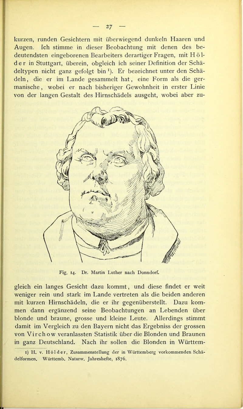 kurzen, runden Gesichtern mit überwiegend dunkeln Haaren und Augen. Ich stimme in dieser Beobachtung mit denen des be- deutendsten eingeborenen Bearbeiters derartiger Fragen, mit H ö 1- der in Stuttgart, überein, obgleich ich seiner Definition der Schä- deltypen nicht ganz gefolgt bin ’). Er bezeichnet unter den Schä- deln, die er im Lande gesammelt hat, eine Form als die ger- manische , wobei er nach bisheriger Gewohnheit in erster Linie von der langen Gestalt des Hirnschädels ausgeht, wobei aber zu- gleich ein langes Gesicht dazu kommt, und diese findet er weit weniger rein und stark im Lande vertreten als die beiden anderen mit kurzen Hirnschädeln, die er ihr gegenüberstellt. Dazu kom- men dann ergänzend seine Beobachtungen an Lebenden über blonde und braune, grosse und kleine Leute. Allerdings stimmt damit im Vergleich zu den Bayern nicht das Ergebniss der grossen von Virchow veranlassten Statistik über die Blonden und Braunen in ganz Deutschland. Nach ihr sollen die Blonden in Württem- i) H. V. Holder, Zusammenstellung der in Württemberg vorkommenden Schä- delformen. Württemb. Naturw. Jahreshefte, 1876.