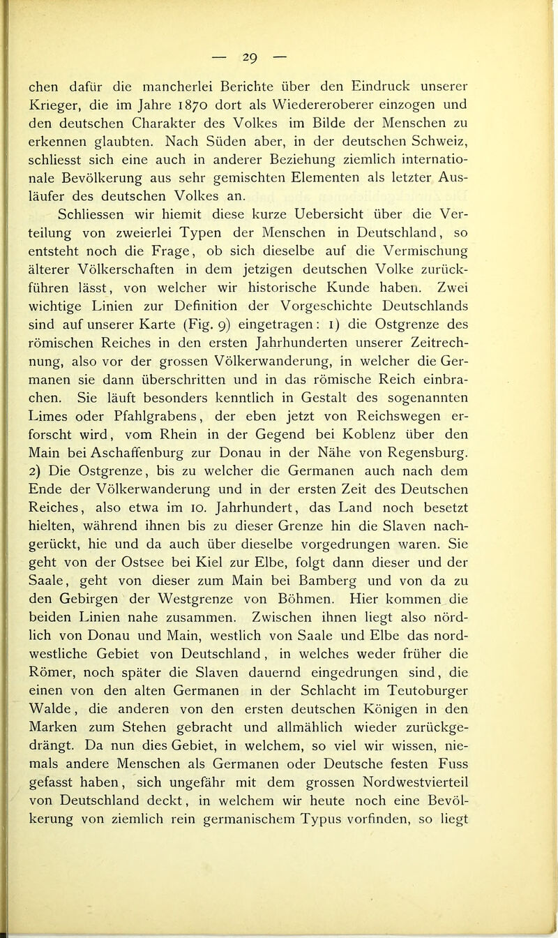 eben dafür die mancherlei Berichte über den Eindruck unserer Krieger, die im Jahre 1870 dort als Wiedereroberer einzogen und den deutschen Charakter des Volkes im Bilde der Menschen zu erkennen glaubten. Nach Süden aber, in der deutschen Schweiz, schliesst sich eine auch in anderer Beziehung ziemlich internatio- nale Bevölkerung aus sehr gemischten Elementen als letzter Aus- läufer des deutschen Volkes an. Schliessen wir hiemit diese kurze Uebersicht über die Ver- teilung von zweierlei Typen der Menschen in Deutschland, so entsteht noch die Frage, ob sich dieselbe auf die Vermischung älterer Völkerschaften in dem jetzigen deutschen Volke zurück- führen lässt, von welcher wir historische Kunde haben. Zwei I wichtige Linien zur Definition der Vorgeschichte Deutschlands [ sind auf unserer Karte (Fig. 9) eingetragen; i) die Ostgrenze des I römischen Reiches in den ersten Jahrhunderten unserer Zeitrech- Ij nung, also vor der grossen Völkerwanderung, in welcher die Ger- i manen sie dann überschritten und in das römische Reich einbra- i! eben. Sie läuft besonders kenntlich in Gestalt des sogenannten i Limes oder Pfahlgrabens, der eben jetzt von Reichswegen er- forscht wird, vom Rhein in der Gegend bei Koblenz über den ji Main bei Aschaffenburg zur Donau in der Nähe von Regensburg. 2) Die Ostgrenze, bis zu welcher die Germanen auch nach dem Ende der Völkerwanderung und in der ersten Zeit des Deutschen Reiches, also etwa im 10. Jahrhundert, das Land noch besetzt hielten, während ihnen bis zu dieser Grenze hin die Slaven nach- gerückt, hie und da auch über dieselbe vorgedrungen waren. Sie geht von der Ostsee bei Kiel zur Elbe, folgt dann dieser und der I Saale, geht von dieser zum Main bei Bamberg und von da zu den Gebirgen der Westgrenze von Böhmen. Hier kommen die beiden Linien nahe zusammen. Zwischen ihnen liegt also nörd- lich von Donau und Main, westlich von Saale und Elbe das nord- westliche Gebiet von Deutschland, in welches weder früher die Römer, noch später die Slaven dauernd eingedrungen sind, die einen von den alten Germanen in der Schlacht im Teutoburger Walde, die anderen von den ersten deutschen Königen in den Marken zum Stehen gebracht und allmählich wieder zurückge- drängt. Da nun dies Gebiet, in welchem, so viel wir wissen, nie- mals andere Menschen als Germanen oder Deutsche festen Fuss gefasst haben, sich ungefähr mit dem grossen Nordwestvierteil von Deutschland deckt, in welchem wir heute noch eine Bevöl- kerung von ziemlich rein germanischem Typus vorfinden, so liegt