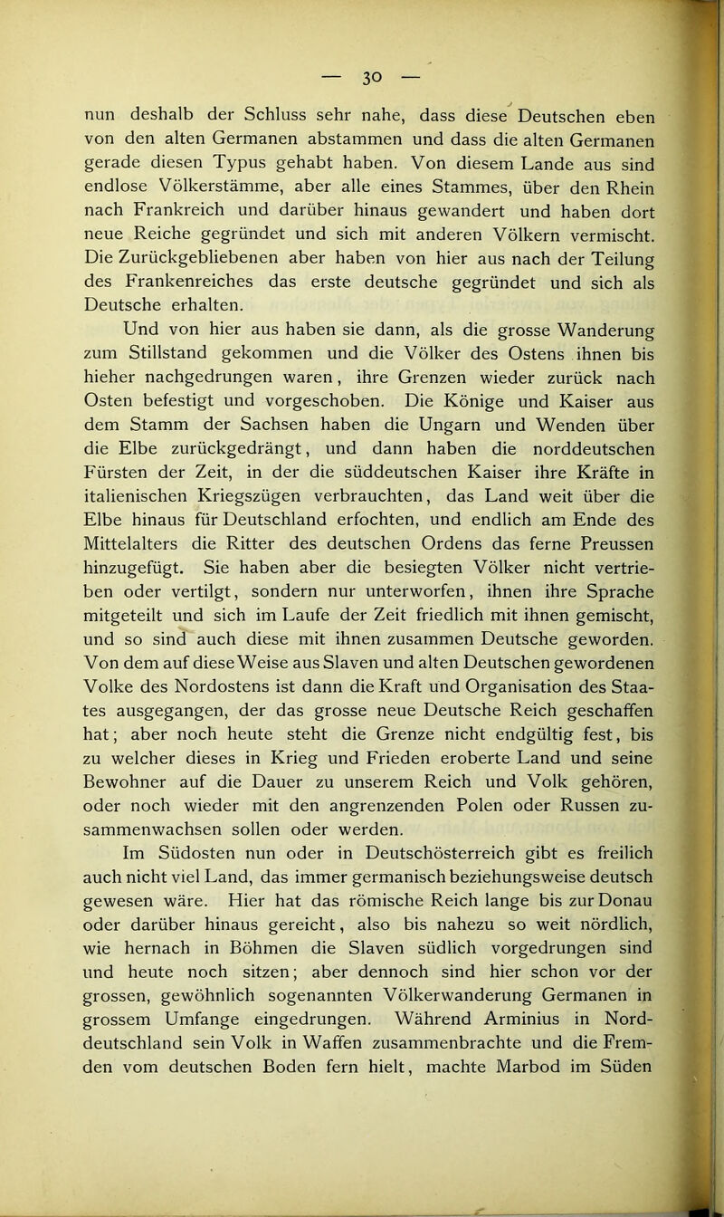 nun deshalb der Schluss sehr nahe, dass diese Deutschen eben von den alten Germanen abstammen und dass die alten Germanen gerade diesen Typus gehabt haben. Von diesem Lande aus sind endlose Völkerstämme, aber alle eines Stammes, über den Rhein nach Frankreich und darüber hinaus gewandert und haben dort neue Reiche gegründet und sich mit anderen Völkern vermischt. Die Zurückgebliebenen aber haben von hier aus nach der Teilung des Frankenreiches das erste deutsche gegründet und sich als Deutsche erhalten. Und von hier aus haben sie dann, als die grosse Wanderung zum Stillstand gekommen und die Völker des Ostens ihnen bis hieher nachgedrungen waren, ihre Grenzen wieder zurück nach Osten befestigt und vorgeschoben. Die Könige und Kaiser aus dem Stamm der Sachsen haben die Ungarn und Wenden über die Elbe zurückgedrängt, und dann haben die norddeutschen Fürsten der Zeit, in der die süddeutschen Kaiser ihre Kräfte in italienischen Kriegszügen verbrauchten, das Land weit über die Elbe hinaus für Deutschland erfochten, und endlich am Ende des Mittelalters die Ritter des deutschen Ordens das ferne Preussen hinzugefügt. Sie haben aber die besiegten Völker nicht vertrie- ben oder vertilgt, sondern nur unterworfen, ihnen ihre Sprache mitgeteilt und sich im Laufe der Zeit friedlich mit ihnen gemischt, und so sind auch diese mit ihnen zusammen Deutsche geworden. Von dem auf diese Weise aus Slaven und alten Deutschen gewordenen Volke des Nordostens ist dann die Kraft und Organisation des Staa- tes ausgegangen, der das grosse neue Deutsche Reich geschaffen hat; aber noch heute steht die Grenze nicht endgültig fest, bis zu welcher dieses in Krieg und Frieden eroberte Land und seine Bewohner auf die Dauer zu unserem Reich und Volk gehören, oder noch wieder mit den angrenzenden Polen oder Russen zu- sammenwachsen sollen oder werden. Im Südosten nun oder in Deutschösterreich gibt es freilich auch nicht viel Land, das immer germanisch beziehungsweise deutsch gewesen wäre. Hier hat das römische Reich lange bis zur Donau oder darüber hinaus gereicht, also bis nahezu so weit nördlich, wie hernach in Böhmen die Slaven südlich vorgedrungen sind und heute noch sitzen; aber dennoch sind hier schon vor der grossen, gewöhnlich sogenannten Völkerwanderung Germanen in grossem Umfange eingedrungen. Während Arminius in Nord- deutschland sein Volk in Waffen zusammenbrachte und die Frem- den vom deutschen Boden fern hielt, machte Marbod im Süden