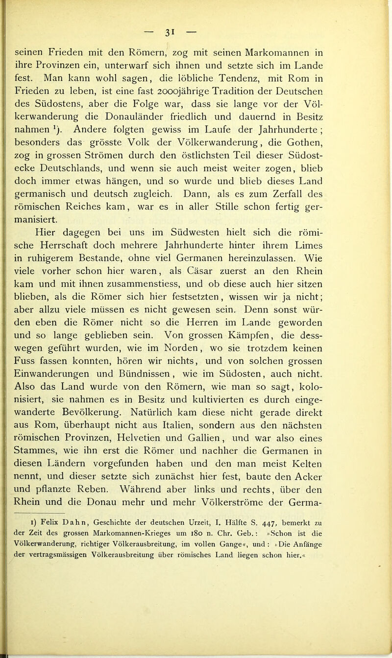 seinen Frieden mit den Römern, zog mit seinen Markomannen in ihre Provinzen ein, unterwarf sich ihnen und setzte sich im Lande fest. Man kann wohl sagen, die löbliche Tendenz, mit Rom in Frieden zu leben, ist eine fast 2000jährige Tradition der Deutschen des Südostens, aber die Folge war, dass sie lange vor der Völ- kerwanderung die Donauländer friedlich und dauernd in Besitz nahmen *). Andere folgten gewiss im Laufe der Jahrhunderte ; besonders das grösste Volk der Völkerwanderung, die Gothen, zog in grossen Strömen durch den östlichsten Teil dieser Südost- ecke Deutschlands, und wenn sie auch meist weiter zogen, blieb doch immer etwas hängen, und so wurde und blieb dieses Land germanisch und deutsch zugleich. Dann, als es zum Zerfall des römischen Reiches kam, war es in aller Stille schon fertig ger- manisiert. Hier dagegen bei uns im Südwesten hielt sich die römi- sche Herrschaft doch mehrere Jahrhunderte hinter ihrem Limes in ruhigerem Bestände, ohne viel Germanen hereinzulassen. Wie viele vorher schon hier waren, als Cäsar zuerst an den Rhein kam und mit ihnen zusammenstiess, und ob diese auch hier sitzen blieben, als die Römer sich hier festsetzten, wissen wir Ja nicht; aber allzu viele müssen es nicht gewesen sein. Denn sonst wür- den eben die Römer nicht so die Herren im Lande geworden und so lange geblieben sein. Von grossen Kämpfen, die dcss- wegen geführt wurden, wie im Norden, wo sie trotzdem keinen Fuss fassen konnten, hören wir nichts, und von solchen grossen Einwanderungen und Bündnissen, wie im Südosten, auch nicht. Also das Land wurde von den Römern, wie man so sagt, kolo- nisiert, sie nahmen es in Besitz und kultivierten es durch einge- wanderte Bevölkerung. Natürlich kam diese nicht gerade direkt aus Rom, überhaupt nicht aus Italien, sondern aus den nächsten römischen Provinzen, Helvetien und Gallien, und war also eines Stammes, wie ihn erst die Römer und nachher die Germanen in diesen Ländern vorgefunden haben und den man meist Kelten nennt, und dieser setzte sich zunächst hier fest, baute den Acker und pflanzte Reben. Während aber links und rechts, über den Rhein und die Donau mehr und mehr Völkerströme der Germa- i) Felix Dahn, Geschichte der deutschen Urzeit, I. Hälfte S. 447, bemerkt zu der Zeit des grossen Markomannen-Krieges um 180 n. Chr. Geb.: »Schon ist die Völkerwanderung, richtiger Völkerausbreitung, im vollen Gange«, und; »Die Anfänge der vertragsmässigen Völkerausbreitung über römisches Land liegen schon hier.«