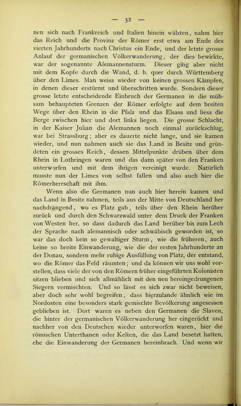 nen sich nach Frankreich und Italien hinein wälzten, nahm hier das Reich und die Provinz der Römer erst etwa am Ende des vierten Jahrhunderts nach Christus ein Ende, und der letzte grosse Anlauf der germanischen Völkerwanderung, der dies bewirkte, war der sogenannte Alemannensturm. Dieser ging aber nicht mit dem Kopfe durch die Wand, d. h. quer durch Württemberg über den Limes. Man weiss wieder von keinen grossen Kämpfen, in denen dieser erstürmt und überschritten wurde. Sondern dieser grosse letzte entscheidende Einbruch der Germanen in die müh- sam behaupteten Grenzen der Römer erfolgte auf dem breiten Wege über den Rhein in die Pfalz und das Eisass und liess die ' Berge zwischen hier und dort links liegen. Die grosse Schlacht, in der Kaiser Julian die Alemannen noch einmal zurückschlug, • war bei Strassburg; aber es dauerte nicht lange, und sie kamen i wieder, und nun nahmen auch sie das Land in Besitz und grün- deten ein grosses Reich, dessen Mittelpunkte drüben über dem Rhein in Lothringen waren und das dann später von den Franken unterworfen und mit dem ihrigen vereinigt wurde. Natürlich musste nun der Limes von selbst fallen und also auch hier die Römerherrschaft mit ihm. Wenn also die Germanen nun auch hier herein kamen und das Land in Besitz nahmen, teils aus der Mitte von Deutschland her nachdrängend, wo es Platz gab, teils über den Rhein herüber zurück und durch den Schwarzwald unter dem Druck der Franken von Westen her, so dass dadurch das Land herüber bis zum Lech der Sprache nach alemannisch oder schwäbisch geworden ist, so war das doch kein so gewaltiger Sturm , wie die früheren, auch , keine so breite Einwanderung, wie die der ersten Jahrhunderte an der Donau, sondern mehr ruhige Ausfüllung von Platz, der entstand, - wo die Römer das Feld räumten; und da können wir uns wohl vor- i stellen, dass viele der von den Römern früher eingeführten Kolonisten j sitzen blieben und sich allmählich mit den neu hereingedrungenen Siegern vermischten. Und so lässt es sich zwar nicht beweisen, aber doch sehr wohl begreifen, dass hierzulande ähnlich wie im Nordosten eine besonders stark gemischte Bevölkerung angesessen geblieben ist. Dort waren es neben den Germanen die Slaven, die hinter der germanischen Völkerwanderung her eingerückt und nachher von den Deutschen wieder unterworfen waren, hier die römischen Unterthanen oder Kelten, die das Land besetzt hatten, ehe die Einwanderung der Germanen hereinbrach. Und wenn wir