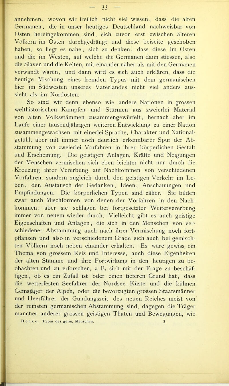annehmen, wovon wir freilich nicht viel wissen, dass die alten Germanen, die in unser heutiges Deutschland nachweisbar von Osten hereingekommen sind, sich zuvor erst zwischen älteren Völkern im Osten durchgedrängt und diese beiseite geschoben haben, so liegt es nahe, sich zu denken, dass diese im Osten und die im Westen, auf welche die Germanen dann stiessen, also die Slaven und die Kelten, mit einander näher als mit den Germanen verwandt waren, und dann wird es sich auch erklären, dass die heutige Mischung eines fremden Typus mit dem germanischen hier im Südwesten unseres Vaterlandes nicht viel anders aus- sieht als im Nordosten. So sind wir denn ebenso wie andere Nationen in grossen welthistorischen Kämpfen und Stürmen aus zweierlei Material von alten Volksstämmen zusammengewürfelt, hernach aber im Laufe einer tausendjährigen weiteren Entwicklung zu einer Nation zusammengewachsen mit einerlei Sprache, Charakter und National- gefühl, aber mit immer noch deutlich erkennbarer Spur der Ab- stammung von zweierlei Vorfahren in ihrer körperlichen Gestalt und Erscheinung. Die geistigen Anlagen, Kräfte und Neigungen der Menschen vermischen sich eben leichter nicht nur durch die Kreuzung ihrer Vererbung auf Nachkommen von verschiedenen Vorfahren, sondern zugleich durch den geistigen Verkehr im Le- ben , den Austausch der Gedanken, Ideen, Anschauungen und Empfindungen. Die körperlichen Typen sind zäher. Sie bilden zwar auch Mischformen von denen der Vorfahren in den Nach- kommen , aber sie schlagen bei fortgesetzter Weitervererbung immer von neuem wieder durch. Vielleicht gibt es auch geistige Eigenschaften und Anlagen, die sich in den Menschen von ver- schiedener Abstammung auch nach ihrer Vermischung noch fort- pflanzen und also in verschiedenem Grade sich auch bei gemisch- ten Völkern noch neben einander erhalten. Es wäre gewiss ein Thema von grossem Reiz und Interesse, auch diese Eigenheiten der alten Stämme und ihre Fortwirkung in den heutigen zu be- obachten und zu erforschen, z. B. sich mit der Frage zu beschäf- tigen, ob es ein Zufall ist oder einen tieferen Grund hat, dass die wetterfesten Seefahrer der Nordsee - Küste und die kühnen Gemsjäger der Alpen, oder die bevorzugten grossen Staatsmänner und Heerführer der Gündungszeit des neuen Reiches meist von der reinsten germanischen Abstammung sind, dagegen die Träger mancher anderer grossen geistigen Thaten und Bewegungen, wie Henke, Typus des gerin. Menschen. 3