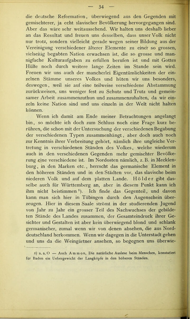 die deutsche Reformation, überwiegend aus den Gegenden mit gemischterer, ja echt slavischer Bevölkerung hervorgegangen sind. Aber das wäre sehr weitaussehend. Wir halten uns deshalb lieber an das Resultat und freuen uns desselben, dass unser Volk nicht nur trotz, sondern vielleicht gerade wegen seiner Bildung aus der Vereinigung verschiedener älterer Elemente zu einer so grossen, vielseitig begabten Nation erwachsen ist, die so grosse und man- nigfache Kulturaufgaben zu erfüllen berufen ist und mit Gottes Hülfe noch durch weitere lange Zeiten im Stande sein wird. Freuen wir uns auch der mancherlei Eigentümlichkeiten der ein- zelnen Stämme unseres Volkes und hüten wir uns besonders, deswegen, weil sie auf eine teilweise verschiedene Abstammung zurückweisen, uns weniger fest zu Schutz und Trutz und gemein- samer Arbeit zusammenzuthun und zusammenzuhalten, da wir ein- zeln keine Nation sind und uns einzeln in der Welt nicht halten können. Wenn ich damit am Ende meiner Betrachtungen angelangt bin, so möchte ich doch zum Schluss noch eine Frage kurz be- rühren, die schon mit der Untersuchung der verschiedenen Begabung der verschiedenen Typen zusammenhängt, aber doch auch noch zur Kenntnis ihrer Verbreitung gehört, nämlich ihre ungleiche Ver- tretung in verschiedenen Ständen des Volkes, welche wiederum auch in den verschiedenen Gegenden mehr gemischter Bevölke- rung £ine verschiedene ist. Im Nordosten nämlich, z. B. in Mecklen- burg , in den Marken etc., herrscht das germanische Element in den höheren Ständen und in den Städten vor, das slavische beim niederen Volk und auf dem platten Lande. Hölder gibt das- selbe auch für Württemberg an, aber in diesem Punkt kann ich ihm nicht beistimmen ^). Ich finde das Gegenteil, und davon kann man sich hier in Tübingen durch den Augenschein über- zeugen. Hier in diesem Saale strömt in der studierenden Jugend von Jahr zu Jahr ein grosser Teil des Nachwuchses der gebilde- ten Stände des Landes zusammen, der Gesamteindruck ihrer Ge- sichter und Gestalten ist aber kein überwiegend blond und schlank germanischer, zumal wenn wir von denen absehen, die aus Nord- deutschland herkommen. Wenn wir dagegen in die Unterstadt gehen und uns da die Weingärtner ansehen, so begegnen uns überwie- i) a. a. O — Auch Ammon, Die natürliche Auslese beim Menschen, konstatiert für Baden ein Uebergewicht der Langköpfe in den höheren Ständen.