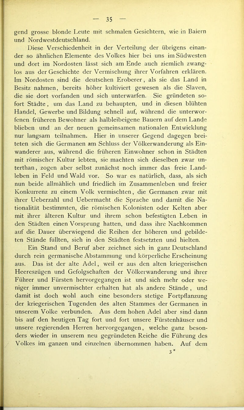 gend grosse blonde Leute mit schmalen Gesichtern, wie in Baiern und Nordwestdeutschland. Diese Verschiedenheit in der Verteilung der übrigens einan- der so ähnlichen Elemente des Volkes hier bei uns imSüdwesten und dort im Nordosten lässt sich am Ende auch ziemlich zwang- los aus der Geschichte der Vermischung ihrer Vorfahren erklären. Im Nordosten sind die deutschen Eroberer, als sie das Land in Besitz nahmen, bereits höher kultiviert gewesen als die Slaven, die sie dort vorfanden und sich unterwarfen. Sie gründeten so- fort Städte , um das Land zu behaupten, und in diesen blühten Handel, Gewerbe und Bildung schnell auf, während die unterwor- fenen früheren Bewohner als halbleibeigene Bauern auf dem Lande blieben und an der neuen gemeinsamen nationalen Entwicklung nur langsam teilnahmen. Hier in unserer Gegend dagegen brei- teten sich die Germanen am Schluss der Völkerwanderung als Ein- wanderer aus, während die früheren Einwohner schon in Städten mit römischer Kultur lebten, sie machten sich dieselben zwar un- terthan, zogen aber selbst zunächst noch immer das freie Land- leben in Feld und Wald vor. So war es natürlich, dass, als sich nun beide allmählich und friedlich im Zusammenleben und freier Konkurrenz zu einem Volk vermischten, die Germanen zwar mit ihrer Ueberzahl und Uebermacht die Sprache und damit die Na- tionalität bestimmten, die römischen Kolonisten oder Kelten aber mit ihrer älteren Kultur und ihrem schon befestigten Leben in den Städten einen Vorsprung hatten, und dass ihre Nachkommen auf die Dauer überwiegend die Reihen der höheren und gebilde- ten Stände füllten, sich in den Städten festsetzten und hielten. Ein Stand und Beruf aber zeichnet sich in ganz Deutschland durch rein germanische Abstammung und körperliche Erscheinung aus. Das ist der alte Adel, weil er aus den alten kriegerischen Heereszügen und Gefolgschaften der Völkerwanderung und ihrer Führer und Fürsten hervorgegangen ist und sich mehr oder we- niger immer unvermischter erhalten hat als andere Stände , und damit ist doch wohl auch eine besonders stetige Fortpflanzung der kriegerischen Tugenden des alten Stammes der Germanen in unserem Volke verbunden. Aus dem hohen Adel aber sind dann bis auf den heutigen Tag fort und fort unsere Fürstenhäuser und unsere regierenden Herren hervorgegangen, welche ganz beson- ders wieder in unserem neu gegründeten Reiche die Führung des Volkes im ganzen und einzelnen übernommen haben. Auf dem 3*