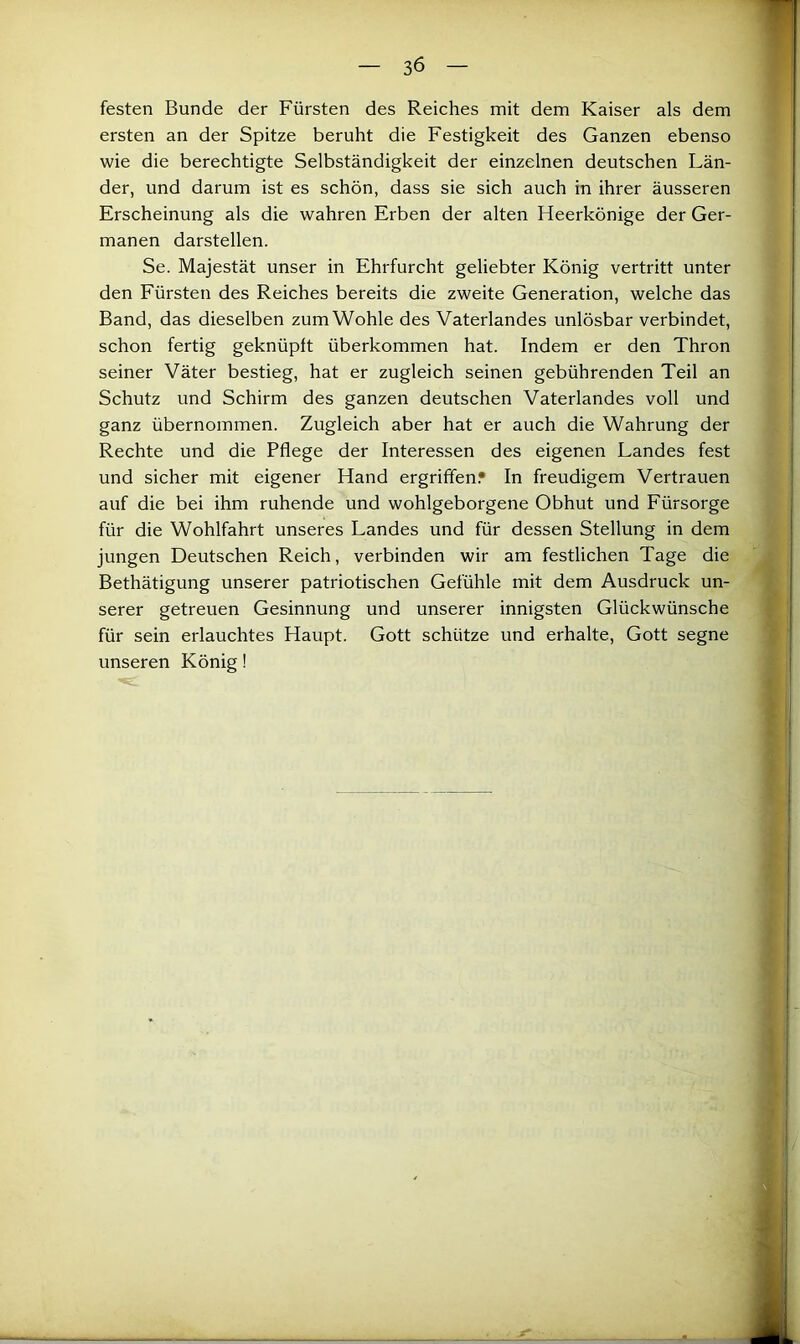 festen Bunde der Fürsten des Reiches mit dem Kaiser als dem ersten an der Spitze beruht die Festigkeit des Ganzen ebenso wie die berechtigte Selbständigkeit der einzelnen deutschen Län- der, und darum ist es schön, dass sie sich auch in ihrer äusseren Erscheinung als die wahren Erben der alten Heerkönige der Ger- manen darstellen. Se. Majestät unser in Ehrfurcht geliebter König vertritt unter den Fürsten des Reiches bereits die zweite Generation, welche das Band, das dieselben zumWohle des Vaterlandes unlösbar verbindet, schon fertig geknüpft überkommen hat. Indem er den Thron seiner Väter bestieg, hat er zugleich seinen gebührenden Teil an Schutz und Schirm des ganzen deutschen Vaterlandes voll und ganz übernommen. Zugleich aber hat er auch die Wahrung der Rechte und die Pflege der Interessen des eigenen Landes fest und sicher mit eigener Hand ergriffen.* In freudigem Vertrauen auf die bei ihm ruhende und wohlgeborgene Obhut und Fürsorge für die Wohlfahrt unseres Landes und für dessen Stellung in dem jungen Deutschen Reich, verbinden wir am festlichen Tage die Bethätigung unserer patriotischen Gefühle mit dem Ausdruck un- serer getreuen Gesinnung und unserer innigsten Glückwünsche für sein erlauchtes Haupt. Gott schütze und erhalte, Gott segne unseren König!