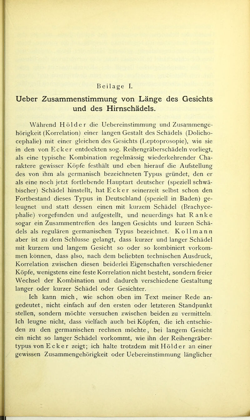 Ueber Zusammenstimmung von Länge des Gesichts und des Hirnschädels. Während Holder die Uebereinstimmung und Zusammenge- hörigkeit (Korrelation) einer langen Gestalt des Schädels (Dolicho- cephalie) mit einer gleichen des Gesichts (Leptoprosopie), wie sie in den von Ecker entdeckten sog. Reihengräberschädeln vorliegt, als eine typische Kombination regelmässig wiederkehrender Cha- raktere gewisser Köpfe festhält und eben hierauf die Aufstellung des von ihm als germanisch bezeichneten Typus gründet, den er als eine noch jetzt fortlebende Hauptart deutscher (speziell schwä- bischer) Schädel hinstellt, hat Ecker seinerzeit selbst schon den Fortbestand dieses Typus in Deutschland (speziell in Baden) ge- leugnet und statt dessen einen mit kurzem Schädel (Brachyce- phalie) vorgefunden und aufgestellt, und neuerdings hat Ranke sogar ein Zusammentreffen des langen Gesichts und kurzen Schä- dels als regulären germanischen Typus bezeichnet. Kollmann aber ist zu dem Schlüsse gelangt, dass kurzer und langer Schädel mit kurzem und langem Gesicht so oder so kombiniert Vorkom- men können, dass also, nach dem beliebten technischen Ausdruck, Korrelation zwischen diesen beiderlei Eigenschaften verschiedener Köpfe, wenigstens eine feste Korrelation nicht besteht, sondern freier Wechsel der Kombination und dadurch verschiedene Gestaltung langer oder kurzer Schädel oder Gesichter. Ich kann mich, wie schon oben im Text meiner Rede an- gedeutet, nicht einfach auf den ersten oder letzteren Standpunkt stellen, sondern möchte versuchen zwischen beiden zu vermitteln, Ich leugne nicht, dass vielfach auch bei Köpfen, die ich entschie- den zu den germanischen rechnen möchte, bei langem Gesicht ein nicht so langer Schädel vorkommt, wie ihn der Reihengräber- typus von E c k e r zeigt; ich halte trotzdem mit Holder an einer gewissen Zusammengehörigkeit oder Uebereinstimmung länglicher