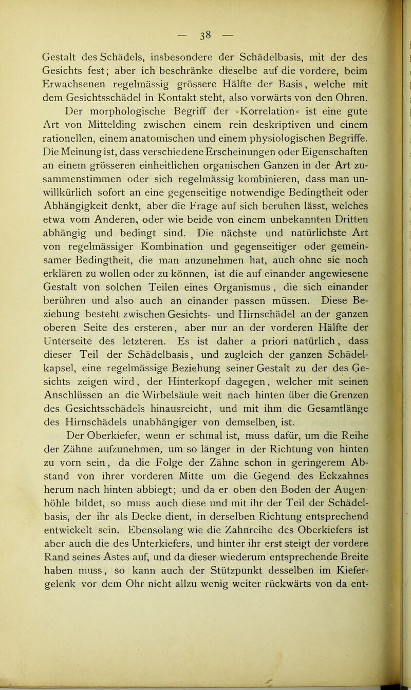 Gestalt des Schädels, insbesondere der Schädelbasis, mit der des Gesichts fest; aber ich beschränke dieselbe auf die vordere, beim Erwachsenen regelmässig grössere Hälfte der Basis, welche mit dem Gesichtsschädel in Kontakt steht, also vorwärts von den Ohren. Der morphologische Begriff der »Korrelation« ist eine gute Art von Mittelding zwischen einem rein deskriptiven und einem rationellen, einem anatomischen und einem physiologischen Begriffe. Die Meinung ist, dass verschiedene Erscheinungen oder Eigenschaften an einem grösseren einheitlichen organischen Ganzen in der Art zu- sammenstimmen oder sich regelmässig kombinieren, dass man un- willkürlich sofort an eine gegenseitige notwendige Bedingtheit oder Abhängigkeit denkt, aber die Frage auf sich beruhen lässt, welches etwa vom Anderen, oder wie beide von einem unbekannten Dritten abhängig und bedingt sind. Die nächste und natürlichste Art von regelmässiger Kombination und gegenseitiger oder gemein- samer Bedingtheit, die man anzunehmen hat, auch ohne sie noch erklären zu wollen oder zu können, ist die auf einander angewiesene Gestalt von solchen Teilen eines Organismus , die sich einander berühren und also auch an einander passen müssen. Diese Be- ziehung besteht zwischen Gesichts- und Hirnschädel an der ganzen oberen Seite des ersteren, aber nur an der vorderen Hälfte der Unterseite des letzteren. Es ist daher a priori natürlich, dass dieser Teil der Schädelbasis, und zugleich der ganzen Schädel- kapsel, eine regelmässige Beziehung seiner Gestalt zu der des Ge- sichts zeigen wird, der Hinterkopf dagegen, welcher mit seinen Anschlüssen an die Wirbelsäule weit nach hinten über die Grenzen des Gesichtsschädels hinausreicht, und mit ihm die Gesamtlänge des Hirnschädels unabhängiger von demselben ist. Der Oberkiefer, wenn er schmal ist, muss dafür, um die Reihe der Zähne aufzunehmen, um so länger in der Richtung von hinten zu vorn sein, da die Folge der Zähne schon in geringerem Ab- stand von ihrer vorderen Mitte um die Gegend des Eckzahnes herum nach hinten abbiegt; und da er oben den Boden der Augen- höhle bildet, so muss auch diese und mit ihr der Teil der Schädel- basis, der ihr als Decke dient, in derselben Richtung entsprechend entwickelt sein. Ebensolang wie die Zahnreihe des Oberkiefers ist aber auch die des Unterkiefers, und hinter ihr erst steigt der vordere Rand seines Astes auf, und da dieser wiederum entsprechende Breite haben muss, so kann auch der Stützpunkt desselben im Kiefer- gelenk vor dem Ohr nicht allzu wenig weiter rückwärts von da ent-