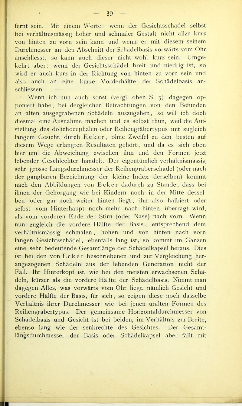 fernt sein. Mit einem Worte: wenn der Gesichtsschädel selbst bei verhältnismässig hoher und schmaler Gestalt nicht allzu kurz von hinten zu vorn sein kann und wenn er mit diesem seinem Durchmesser an den Abschnitt der Schädelbasis vorwärts vom Ohr anschliesst, so kann auch dieser nicht wohl kurz sein. Umge- kehrt aber: wenn der Gesichtsschädel breit und niedrig ist, so wird er auch kurz in der Richtung von hinten zu vorn sein und also auch an eine kurze Vorderhälfte der Schädelbasis an- schliessen. Wenn ich nun auch sonst (vergl. oben S. 3) dagegen op- poniert habe, bei dergleichen Betrachtungen von den Befunden an alten ausgegrabenen Schädeln auszugehen, so will ich doch diesmal eine Ausnahme machen und es selbst thun, weil die Auf- stellung des dolichocephalen oder Reihengräbertypus mit zugleich langem Gesicht, durch Ecker, ohne Zweifel zu den besten auf diesem Wege erlangten Resultaten gehört, und da es sich eben hier um die Abweichung zwischen ihm und den Formen jetzt lebender Geschlechter handelt. Der eigentümlich verhältnismässig sehr grosse Längsdurchmesser der Reihengräberschädel (oder nach der gangbaren Bezeichnung der kleine Index derselben) kommt nach den Abbildungen von Ecker dadurch zu Stande, dass bei ihnen der Gehörgang wie bei Kindern noch in der Mitte dessel- ben oder gar noch weiter hinten liegt, ihn also halbiert oder selbst vom Hinterhaupt noch mehr nach hinten überragt wird, als vom vorderen Ende der Stirn (oder Nase) nach vorn. Wenn nun zugleich die vordere Hälfte der Basis , entsprechend dem verhältnismässig schmalen, hohen und von hinten nach vorn langen Gesichtsschädel, ebenfalls lang ist, so kommt im Ganzen eine sehr bedeutende Gesamtlänge der Schädelkapsel heraus. Dies ist bei den von Ecker beschriebenen und zur Vergleichung her- angezogenen Schädeln aus der lebenden Generation nicht der Fall. Ihr Hinterkopf ist, wie bei den meisten erwachsenen Schä- deln, kürzer als die vordere Hälfte der Schädelbasis. Nimmt man dagegen Alles, was vorwärts vom Ohr liegt, nämlich Gesicht und vordere Hälfte der Basis, für sich, so zeigen diese noch dasselbe Verhältnis ihrer Durchmesser wie bei Jenen uralten Formen des Reihengräbertypus. Der gemeinsame Horizontaldurchmesser von Schädelbasis und Gesicht ist bei beiden, im Verhältnis zur Breite, ebenso lang wie der senkrechte des Gesichtes. Der Gesamt- längsdurchmesser der Basis oder Schädelkapsel aber fällt mit