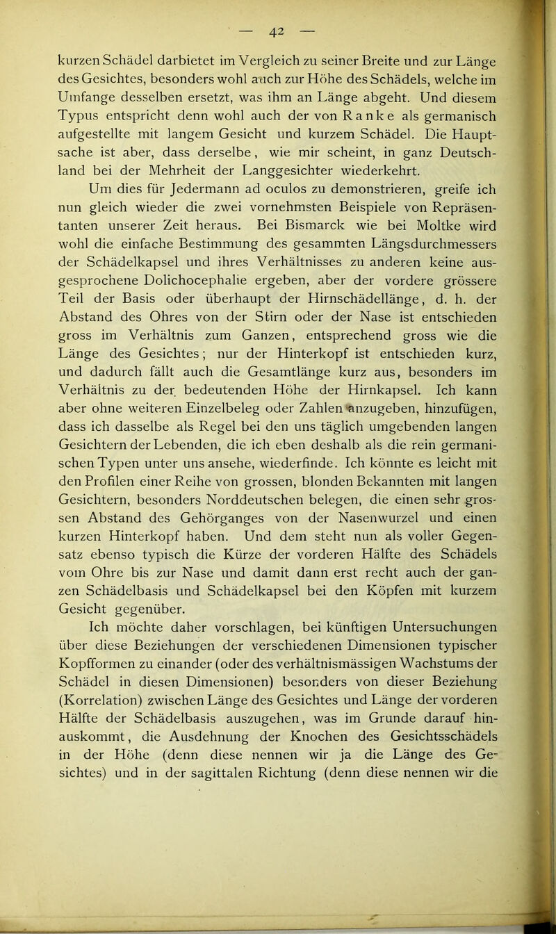 kurzen Schädel darbietet im Vergleich zu seiner Breite und zur Länge des Gesichtes, besonders wohl auch zur Höhe des Schädels, welche im Umfange desselben ersetzt, was ihm an Länge abgeht. Und diesem Typus entspricht denn wohl auch der von Ranke als germanisch aufgestellte mit langem Gesicht und kurzem Schädel. Die Haupt- sache ist aber, dass derselbe, wie mir scheint, in ganz Deutsch- land bei der Mehrheit der Langgesichter wiederkehrt. Um dies für Jedermann ad oculos zu demonstrieren, greife ich nun gleich wieder die zwei vornehmsten Beispiele von Repräsen- tanten unserer Zeit heraus. Bei Bismarck wie bei Moltke wird wohl die einfache Bestimmung des gesammten Längsdurchmessers der Schädelkapsel und ihres Verhältnisses zu anderen keine aus- gesprochene Dolichocephalie ergeben, aber der vordere grössere Teil der Basis oder überhaupt der Hirnschädellänge, d. h. der Abstand des Ohres von der Stirn oder der Nase ist entschieden gross im Verhältnis zum Ganzen, entsprechend gross wie die Länge des Gesichtes; nur der Hinterkopf ist entschieden kurz, und dadurch fällt auch die Gesamtlänge kurz aus, besonders im Verhältnis zu der bedeutenden Höhe der Hirnkapsel. Ich kann aber ohne weiteren Einzelbeleg oder Zahlen «nzugeben, hinzufügen, dass ich dasselbe als Regel bei den uns täglich umgebenden langen Gesichtern der Lebenden, die ich eben deshalb als die rein germani- schen Typen unter uns ansehe, wiederfinde. Ich könnte es leicht mit den Profilen einer Reihe von grossen, blonden Bekannten mit langen Gesichtern, besonders Norddeutschen belegen, die einen sehr gros- sen Abstand des Gehörganges von der Nasenwurzel und einen kurzen Hinterkopf haben. Und dem steht nun als voller Gegen- satz ebenso typisch die Kürze der vorderen Hälfte des Schädels vom Ohre bis zur Nase und damit dann erst recht auch der gan- zen Schädelbasis und Schädelkapsel bei den Köpfen mit kurzem Gesicht gegenüber. Ich möchte daher vorschlagen, bei künftigen Untersuchungen über diese Beziehungen der verschiedenen Dimensionen typischer Kopfformen zu einander (oder des verhältnismässigen Wachstums der Schädel in diesen Dimensionen) besonders von dieser Beziehung (Korrelation) zwischen Länge des Gesichtes und Länge der vorderen Hälfte der Schädelbasis auszugehen, was im Grunde darauf hin- auskommt , die Ausdehnung der Knochen des Gesichtsschädels in der Höhe (denn diese nennen wir ja die Länge des Ge- sichtes) und in der sagittalen Richtung (denn diese nennen wir die
