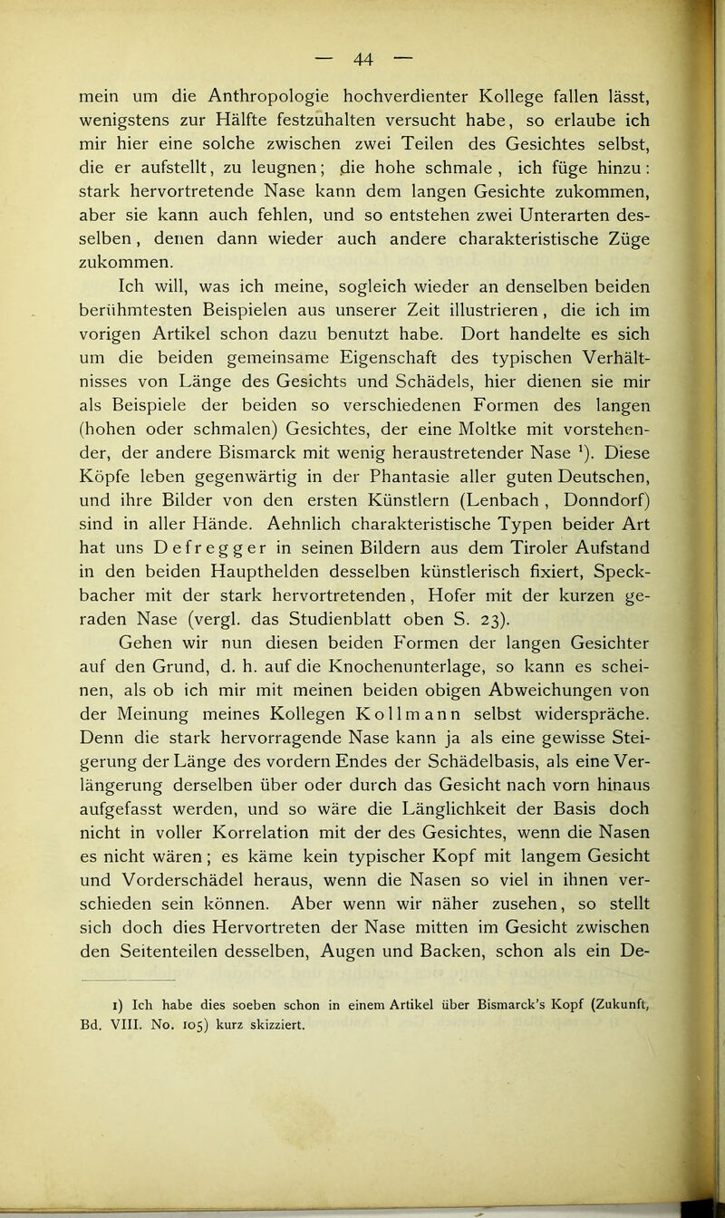 mein um die Anthropologie hochverdienter Kollege fallen lässt, wenigstens zur Hälfte festzuhalten versucht habe, so erlaube ich mir hier eine solche zwischen zwei Teilen des Gesichtes selbst, die er aufstellt, zu leugnen; die hohe schmale , ich füge hinzu; stark hervortretende Nase kann dem langen Gesichte zukommen, aber sie kann auch fehlen, und so entstehen zwei Unterarten des- selben , denen dann wieder auch andere charakteristische Züge zukommen. Ich will, was ich meine, sogleich wieder an denselben beiden berühmtesten Beispielen aus unserer Zeit illustrieren, die ich im vorigen Artikel schon dazu benutzt habe. Dort handelte es sich um die beiden gemeinsame Eigenschaft des typischen Verhält- nisses von Länge des Gesichts und Schädels, hier dienen sie mir als Beispiele der beiden so verschiedenen Formen des langen (hohen oder schmalen) Gesichtes, der eine Moltke mit vorstehen- der, der andere Bismarck mit wenig heraustretender Nase ’). Diese Köpfe leben gegenwärtig in der Phantasie aller guten Deutschen, und ihre Bilder von den ersten Künstlern (Lenbach , Donndorf) sind in aller Hände. Aehnlich charakteristische Typen beider Art hat uns Defregger in seinen Bildern aus dem Tiroler Aufstand in den beiden Haupthelden desselben künstlerisch fixiert, Speck- bacher mit der stark hervortretenden, Hofer mit der kurzen ge- raden Nase (vergl. das Studienblatt oben S. 23). Gehen wir nun diesen beiden Formen der langen Gesichter auf den Grund, d. h. auf die Knochenunterlage, so kann es schei- nen, als ob ich mir mit meinen beiden obigen Abweichungen von der Meinung meines Kollegen Kollmann selbst widerspräche. Denn die stark hervorragende Nase kann ja als eine gewisse Stei- gerung der Länge des vordem Endes der Schädelbasis, als eine Ver- längerung derselben über oder durch das Gesicht nach vorn hinaus aufgefasst werden, und so wäre die Länglichkeit der Basis doch nicht in voller Korrelation mit der des Gesichtes, wenn die Nasen es nicht wären; es käme kein typischer Kopf mit langem Gesicht und Vorderschädel heraus, wenn die Nasen so viel in ihnen ver- schieden sein können. Aber wenn wir näher zusehen, so stellt sich doch dies Hervortreten der Nase mitten im Gesicht zwischen den Seitenteilen desselben, Augen und Backen, schon als ein De- ll Ich habe dies soeben schon in einem Artikel über Bismarck’s Kopf (Zukunft, Bd. VIII. No. 105) kurz skizziert.