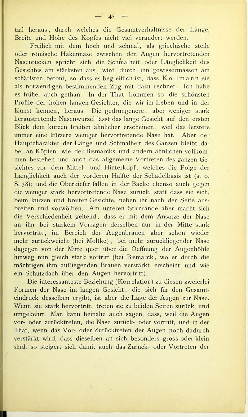 tail heraus, durch welches die Gesamtverhältnisse der Länge, Breite und Höhe des Kopfes nicht viel verändert werden. Freilich mit dem hoch und schmal, als griechische steile oder römische Hakennase zwischen den Augen hervortretenden Nasenrücken spricht sich die Schmalheit oder Länglichkeit des Gesichtes am stärksten aus, wird durch ihn gewissermassen am schärfsten betont, so dass es begreiflich ist, dass K oll mann sie als notwendigen bestimmenden Zug mit dazu rechnet. Ich habe es früher auch gethan. In der That kommen so die schönsten Profile der hohen langen Gesichter, die wir im Leben und in der Kunst kennen, heraus. Die gedrungenere, aber weniger stark heraustretende Nasenwurzel lässt das lange Gesicht auf den ersten Blick dem kurzen breiten ähnlicher erscheinen, weil das letztere immer eine kürzere weniger hervortretende Nase hat. Aber der Hauptcharakter der Länge und Schmalheit des Ganzen bleibt da- bei an Köpfen, wie der Bismarcks und andern ähnlichen vollkom- men bestehen und auch das allgemeine Vortreten des ganzen Ge- sichtes vor dem Mittel- und Hinterkopf, welches die Folge der Länglichkeit auch der vorderen Hälfte der Schädelbasis ist (s. o. S. 38); und die Oberkiefer fallen in der Backe ebenso auch gegen die weniger stark hervortretende Nase zurück, statt dass sie sich, beim kurzen und breiten Gesichte, neben ihr nach der Seite aus- breiten und vorwölben. Am unteren Stirnrande aber macht sich die Verschiedenheit geltend, dass er mit dem Ansätze der Nase an ihn bei starkem Vorragen derselben nur in der Mitte stark hervortritt, im Bereich der Augenbrauen aber schon wieder mehr zurückweicht (bei Moltke), bei mehr zurückliegender Nase dagegen von der Mitte quer über die Oeffnung der Augenhöhle hinweg nun gleich stark vortritt (bei Bismarck, wo er durch die mächtigen ihm aufliegenden Brauen verstärkt erscheint und wie ein Schutzdach über den Augen hervortritt). Die interessanteste Beziehung (Korrelation) zu diesen zweierlei Formen der Nase im langen Gesicht, die sich für den Gesamt- eindruck desselben ergibt, ist aber die Lage der Augen zur Nase. Wenn sie stark hervortritt, treten sie zu beiden Seiten zurück, und umgekehrt. Man kann beinahe auch sagen, dass, weil die Augen vor- oder zurücktreten, die Nase zurück- oder vortritt, und in der That, wenn das Vor- oder Zurücktreten der Augen noch dadurch verstärkt wird, dass dieselben an sich besonders gross oder klein sind, so steigert sich damit auch das Zurück- oder Vortreten der