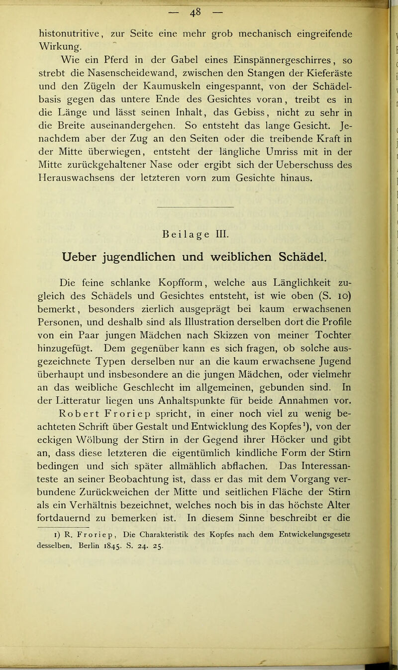 histonutritive, zur Seite eine mehr grob mechanisch eingreifende Wirkung. Wie ein Pferd in der Gabel eines Einspännergeschirres, so strebt die Nasenscheidewand, zwischen den Stangen der Kieferäste und den Zügeln der Kaumuskeln eingespannt, von der Schädel- basis gegen das untere Ende des Gesichtes voran, treibt es in die Länge und lässt seinen Inhalt, das Gebiss, nicht zu sehr in die Breite auseinandergehen. So entsteht das lange Gesicht. Je- nachdem aber der Zug an den Seiten oder die treibende Kraft in der Mitte überwiegen, entsteht der längliche Umriss mit in der Mitte zurückgehaltener Nase oder ergibt sich der Ueberschuss des Herauswachsens der letzteren vorn zum Gesichte hinaus. Beilage III. Ueber jugendlichen und weiblichen Schädel. Die feine schlanke Kopfform, welche aus Länglichkeit zu- gleich des Schädels und Gesichtes entsteht, ist wie oben (S. lo) bemerkt, besonders zierlich ausgeprägt bei kaum erwachsenen Personen, und deshalb sind als Illustration derselben dort die Profile von ein Paar jungen Mädchen nach Skizzen von meiner Tochter hinzugefügt. Dem gegenüber kann es sich fragen, ob solche aus- gezeichnete Typen derselben nur an die kaum erwachsene Jugend überhaupt und insbesondere an die jungen Mädchen, oder vielmehr an das weibliche Geschlecht im allgemeinen, gebunden sind. In der Litteratur liegen uns Anhaltspunkte für beide Annahmen vor. Robert Froriep spricht, in einer noch viel zu wenig be- achteten Schrift über Gestalt und Entwicklung des Kopfes’), von der eckigen Wölbung der Stirn in der Gegend ihrer Höcker und gibt an, dass diese letzteren die eigentümlich kindliche Form der Stirn bedingen und sich später allmählich abflachen. Das Interessan- teste an seiner Beobachtung ist, dass er das mit dem Vorgang ver- bundene Zurückweichen der Mitte und seitlichen P'läche der Stirn als ein Verhältnis bezeichnet, welches noch bis in das höchste Alter fortdauernd zu bemerken ist. In diesem Sinne beschreibt er die i) R. Froriep, Die Charakteristik des Kopfes nach dem Entwickelungsgesetz desselben. Berlin 1845. 24. 25.