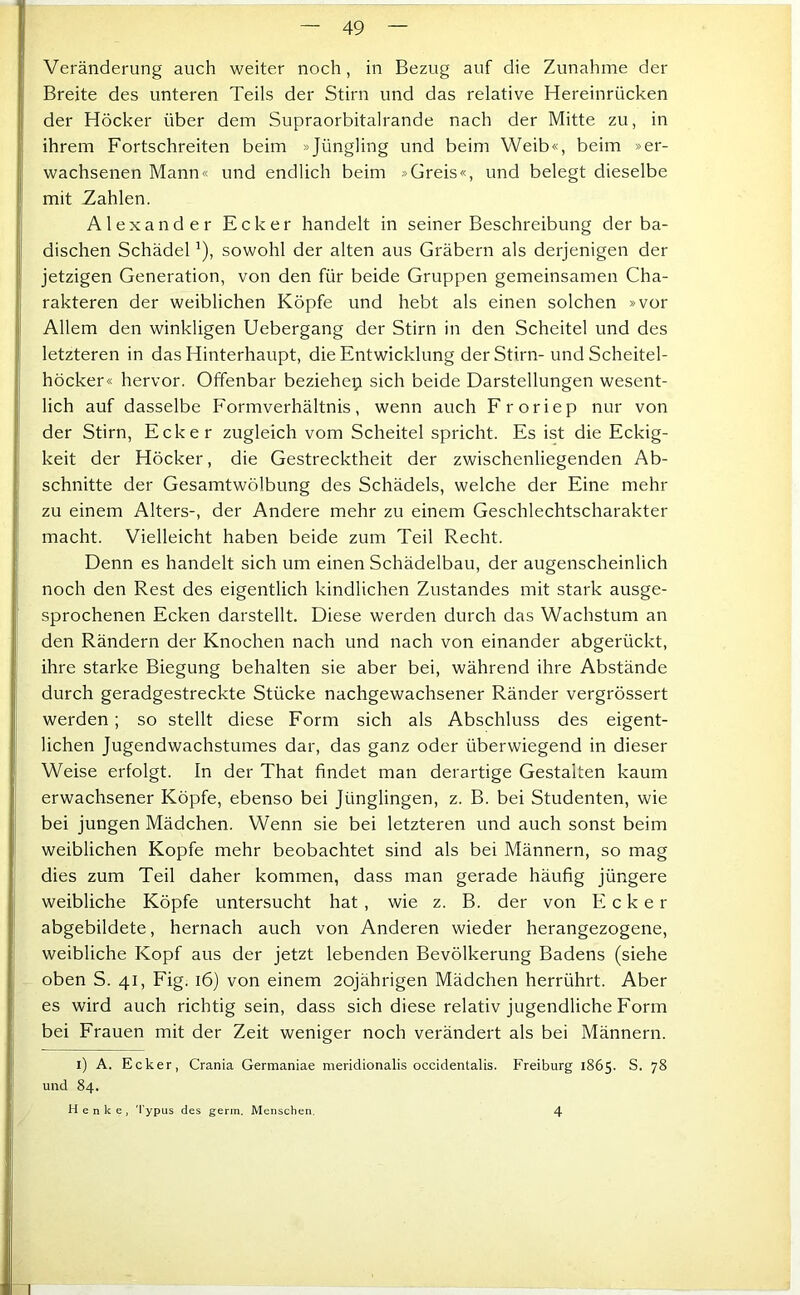 Veränderung auch weiter noch, in Bezug auf die Zunahme der Breite des unteren Teils der Stirn und das relative Hereinrücken der Höcker über dem Supraorbitalrande nach der Mitte zu, in ihrem Fortschreiten beim »Jüngling und beim Weib«, beim »er- wachsenen Mann« und endlich beim »Greis«, und belegt dieselbe mit Zahlen. Alexander Ecker handelt in seiner Beschreibung der ba- dischen Schädel ^), sowohl der alten aus Gräbern als derjenigen der jetzigen Generation, von den für beide Gruppen gemeinsamen Cha- rakteren der weiblichen Köpfe und hebt als einen solchen »vor Allem den winkligen Uebergang der Stirn in den Scheitel und des letzteren in das Hinterhaupt, die Entwicklung der Stirn- und Scheitel- höcker« hervor. Offenbar beziehe^ sich beide Darstellungen wesent- lich auf dasselbe Formverhältnis, wenn auch Froriep nur von der Stirn, Ecker zugleich vom Scheitel spricht. Es ist die Eckig- keit der Höcker, die Gestrecktheit der zwischenliegenden Ab- schnitte der Gesamtwölbung des Schädels, welche der Eine mehr zu einem Alters-, der Andere mehr zu einem Geschlechtscharakter macht. Vielleicht haben beide zum Teil Recht. Denn es handelt sich um einen Schädelbau, der augenscheinlich noch den Rest des eigentlich kindlichen Zustandes mit stark ausge- sprochenen Ecken darstellt. Diese werden durch das Wachstum an den Rändern der Knochen nach und nach von einander abgerückt, ihre starke Biegung behalten sie aber bei, während ihre Abstände durch geradgestreckte Stücke nachgewachsener Ränder vergrössert werden; so stellt diese Form sich als Abschluss des eigent- lichen Jugendwachstumes dar, das ganz oder überwiegend in dieser Weise erfolgt. In der That findet man derartige Gestalten kaum erwachsener Köpfe, ebenso bei Jünglingen, z. B. bei Studenten, wie bei jungen Mädchen. Wenn sie bei letzteren und auch sonst beim weiblichen Kopfe mehr beobachtet sind als bei Männern, so mag dies zum Teil daher kommen, dass man gerade häufig jüngere weibliche Köpfe untersucht hat, wie z. B. der von Ecker abgebildete, hernach auch von Anderen wieder herangezogene, weibliche Kopf aus der jetzt lebenden Bevölkerung Badens (siehe oben S. 41, Fig. 16) von einem 20jährigen Mädchen herrührt. Aber es wird auch richtig sein, dass sich diese relativ jugendliche Form bei Frauen mit der Zeit weniger noch verändert als bei Männern. i) A. Ecker, Crania Germaniae meridionalis occidentalis. Freiburg 1865. S. 78 und 84. Henke, 'l'ypus des germ. Menschen. 4
