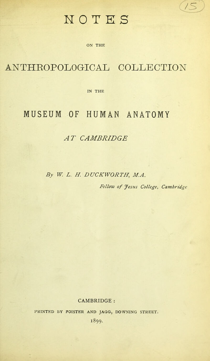 NOTES ON THE ANTHROPOLOGICAL COLLECTION IN THE MUSEUM OF HUMAN ANATOMY AT CAMBRIDGE By W. L. H. DUCKWORTH,, M.A. Fellow of Jesus College, Cambridge CAMBRIDGE : PRINTED BY FOISTER AND JAGG, DOWNING STREET. 1899.