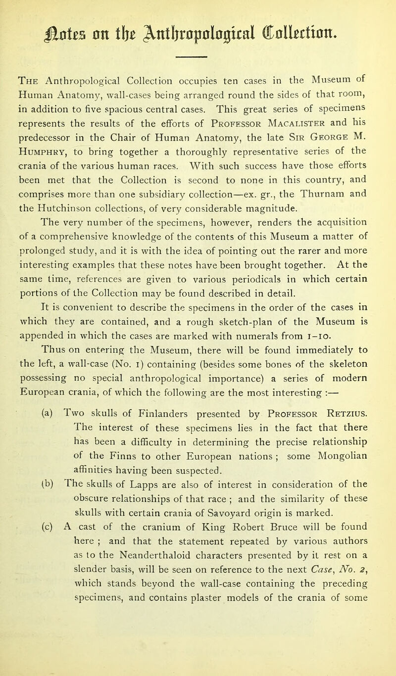 Jtotes on i\)t ^ntljropologtcal ttoltetton. The Anthropological Collection occupies ten cases in the Museum of Human Anatomy, wall-cases being arranged round the sides of that room, in addition to five spacious central cases. This great series of specimens represents the results of the efforts of Professor Macauster and his predecessor in the Chair of Human Anatomy, the late Sir George M. Humphry, to bring together a thoroughly representative series of the crania of the various human races. With such success have those efforts been met that the Collection is second to none in this country, and comprises more than one subsidiary collection—ex. gr., the Thurnam and the Hutchinson collections, of very considerable magnitude. The very number of the specimens, however, renders the acquisition of a comprehensive knowledge of the contents of this Museum a matter of prolonged study, and it is with the idea of pointing out the rarer and more interesting examples that these notes have been brought together. At the same time, references are given to various periodicals in which certain portions of the Collection may be found described in detail. It is convenient to describe the specimens in the order of the cases in which they are contained, and a rough sketch-plan of the Museum is appended in which the cases are marked with numerals from i-io. Thus on entering the Museum, there will be found immediately to the left, a wall-case (No. i) containing (besides some bones of the skeleton possessing no special anthropological importance) a series of modern European crania, of which the following are the most interesting :— (a) d wo skulls of Finlanders presented by Professor Retzius. The interest of these specimens lies in the fact that there has been a difficulty in determining the precise relationship of the Finns to other European nations ; some Mongolian affinities having been suspected. (b) The skulls of Lapps are also of interest in consideration of the obscure relationships of that race ; and the similarity of these skulls with certain crania of Savoyard origin is marked. (c) A cast of the cranium of King Robert Bruce will be found here ; and that the statement repeated by various authors as to the Neanderthaloid characters presented by it rest on a slender basis, will be seen on reference to the next Case, No. 2, which stands beyond the wall-case containing the preceding specimens, and contains plaster models of the crania of some
