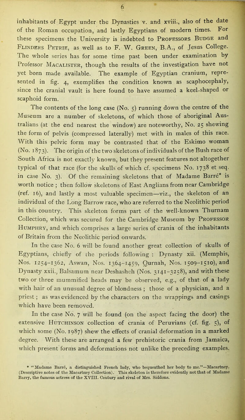 inhabitants of Egypt under the Dynasties v. and xviii., also of the date of the Roman occupation, and lastly Egyptians of modern times. For these specimens the University is indebted to Professors Budge and Flinders Petrie, as well as to F. W. Green, B.A., of Jesus College. The whole series has for some time past been under examination by Professor Macalister, though the results of the investigation have not yet been made available. The example of Egyptian cranium, repre- sented in fig. 4, exemplifies the condition known as scaphocephaly, since the cranial vault is here found to have assumed a keel-shaped or scaphoid form. The contents of the long case (No. 5) running down the centre of the Museum are a number of skeletons, of which those of aboriginal Aus- tralians (at the end nearest the window) are noteworthy, No. 25 shewing the form of pelvis (compressed laterally) met with in males of this race. With this pelvic form may be contrasted that of the Eskimo woman (No. 1873). The origin of the two skeletons of individuals of the Bush race of South Africa is not exactly known, but they present features not altogether typical of that race (for the skulls of which cf. specimens No. 1738 et seq. in case No. 3). Of the remaining skeletons that of Madame Barre* is worth notice ; then follow skeletons of East Anglians from near Cambridge (ref. 16), and lastly a most valuable specimen—viz., the skeleton of an individual of the Long Barrow race, who are referred to the Neolithic period in this country. This skeleton forms part of the well-known Thurnam Collection, which was secured for the Cambridge Museum by Professor Humphry, and which comprises a large series of crania of the inhabitants of Britain from the Neolithic period onwards. In the case No. 6 will be found another great collection of skulls of Egyptians, chiefly of che periods following : D}masty xii. (Memphis, Nos. 1254-1362, Aswan, Nos. 1364-1459, Qurnah, Nos. 1509-1510), and Dynasty xxii., Balsamum near Deshasheh (Nos. 3141-3258), and with these two or three mummified heads may be observed, e.g., of that of a lady with hair of an unusual degree of blondness ; those of a physician, and a priest; as was evidenced by the characters on the wrappings and casings which have been removed. In the case No. 7 will be found (on the aspect facing the door) the extensive Hutchinson collection of crania of Peruvians (cf. fig. 5), of which some (No. 1987) shew the effects of cranial deformation in a marked degree. With these are arranged a few prehistoric crania from Jamaica, which present forms and deformations not unlike the preceding examples. * “ Madame Barre, a distinguished French lady, who bequeathed her body to me.”—Macartney. (Descriptive notes of the Macartney Collection). This skeleton is therefore evidently not that of Madame Barry, the famous actress of the XVUI. Century and rival of Mrs. Siddons.