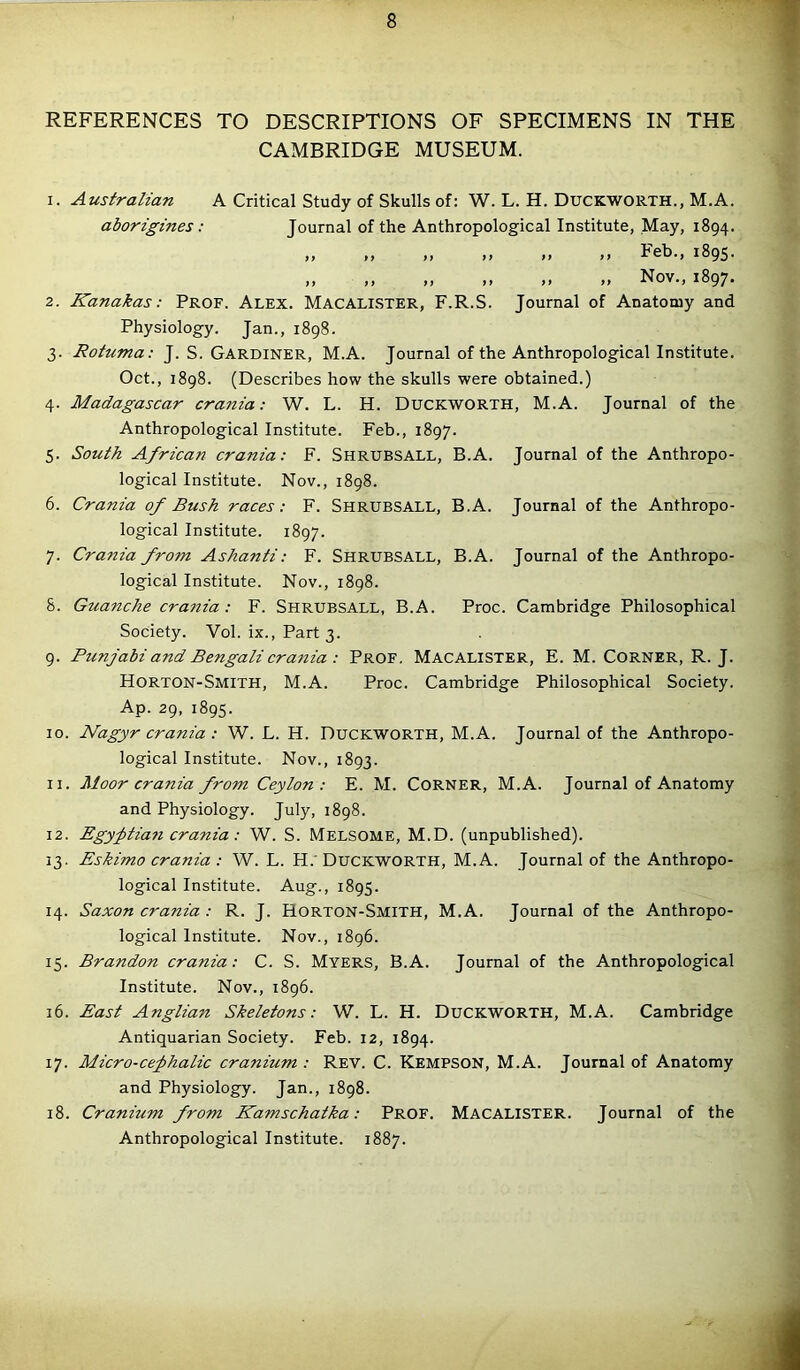 REFERENCES TO DESCRIPTIONS OF SPECIMENS IN THE CAMBRIDGE MUSEUM. 1. Australian A Critical Study of Skulls of: W. L. H. Duckworth., M.A. aborigines: Journal of the Anthropological Institute, May, 1894. >> >> >> >> >> >> heb., 1895. „ ,, „ „ Nov., 1897. 2. Kanakas: Prof. Alex. Macalister, F.R.S. Journal of Anatomy and Physiology. Jan., 1898. 3. Rotuma: J. S. Gardiner, M.A. Journal of the Anthropological Institute. Oct., 1898. (Describes how the skulls were obtained.) 4. Madagascar crania: W. L. H. Duckworth, M.A. Journal of the Anthropological Institute. Feb., 1897. 5. South African crania: F. Shrubsall, B.A. Journal of the Anthropo- logical Institute. Nov., 1898. 6. Crania of Bush races: F. Shrubsall, B.A. Journal of the Anthropo- logical Institute. 1897. 7. Crania from Ashanti: F. SHRUBSALL, B.A. Journal of the Anthropo- logical Institute. Nov., 1898. 8. Guanche crania: F. Shrubsall, B.A. Proc. Cambridge Philosophical Society. Vol. ix., Part 3. 9. Punjabi and Bengali crania: Prof. Macalister, E. M. Corner, R. J. Horton-Smith, M.A. Proc. Cambridge Philosophical Society. Ap. 29, 1895. 10. Nagyr crania : W. L. H. Duckworth, M.A. Journal of the Anthropo- logical Institute. Nov., 1893. 11. Moor crania from Ceylon: E. M. Corner, M.A. Journal of Anatomy and Physiology. July, 1898. 12. Egyptian crania: W. S. Melsome, M.D. (unpublished). 13. Eskimo crania : W. L. H. Duckworth, M.A. Journal of the Anthropo- logical Institute. Aug., 1895. 14. Saxon crania : R. J. Rorton-Smith, M.A. Journal of the Anthropo- logical Institute. Nov., 1896. 15. Brandon crania: C. S. Myers, B.A. Journal of the Anthropological Institute. Nov., 1896. 16. East Anglian Skeletons: W. L. H. DUCKWORTH, M.A. Cambridge Antiquarian Society. Feb. 12, 1894. 17. Micro-cephalic cranium : Rev. C. Kempson, M.A. Journal of Anatomy and Physiology. Jan., 1898. 18. Cranium from Kamschatka: Prof. Macalister. Journal of the Anthropological Institute. 1887.