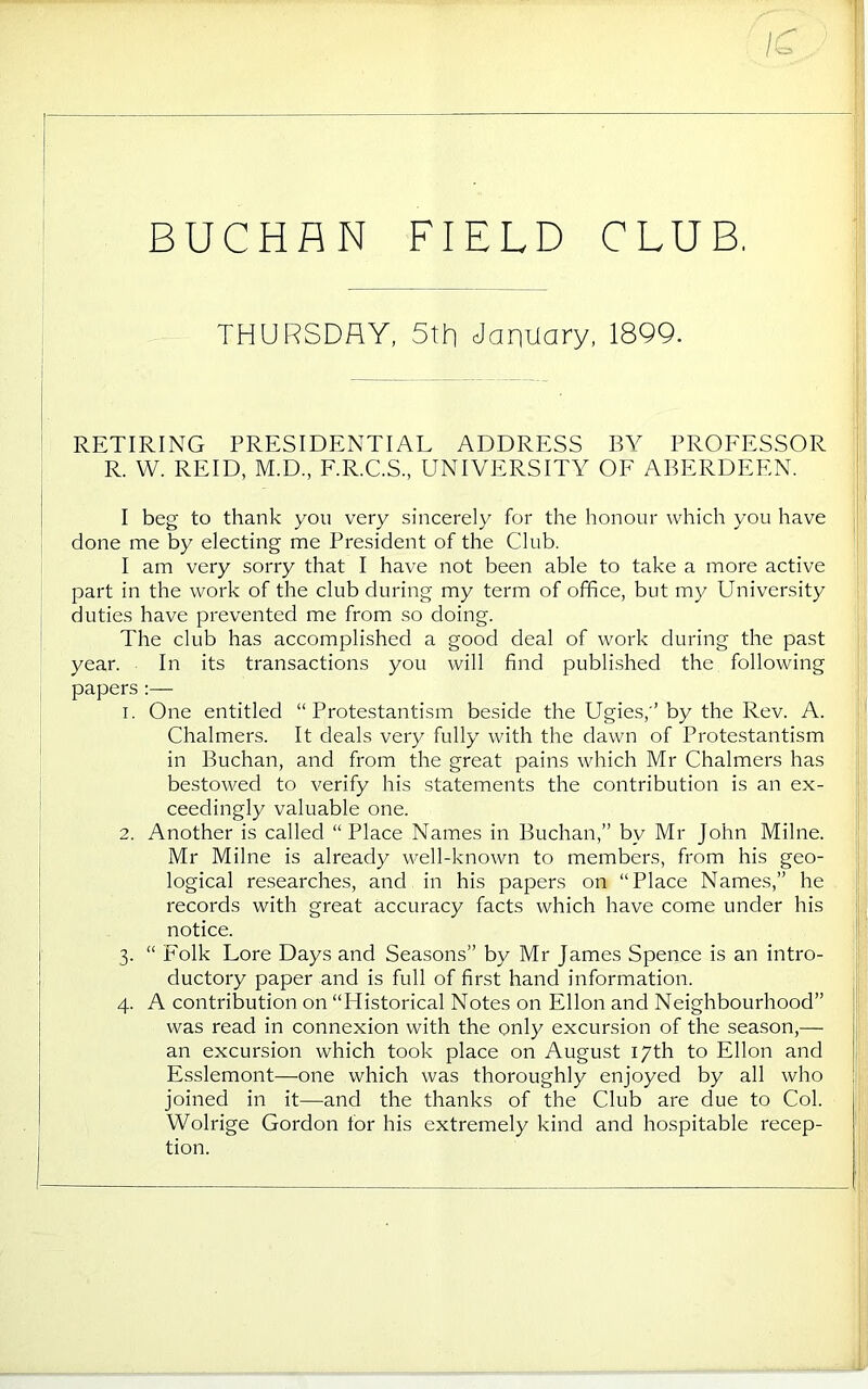 BUCHAN FIELD CLUB, THURSDAY, 5tR January, 1899. RETIRING PRESIDENTIAL ADDRESS BY PROFESSOR R. W. REID, M.D., F.R.C.S., UNIVERSITY OF ABERDEEN. I beg to thank you very sincerely for the honour which you have done me by electing me President of the Club. I am very sorry that I have not been able to take a more active part in the work of the club during my term of office, but my University duties have prevented me from so doing. The club has accomplished a good deal of work during the past i year. In its transactions you will find published the following papers :— 1. One entitled “Protestantism beside the Ugies,’ by the Rev. A. Chalmers. It deals very fully with the dawn of Protestantism in Buchan, and from the great pains which Mr Chalmers has bestowed to verify his statements the contribution is an ex- ceedingly valuable one. 2. Another is called “Place Names in Buchan,” by Mr John Milne. Mr Milne is already well-known to members, from his geo- logical researches, and in his papers on “Place Names,” he records with great accuracy facts which have come under his notice. 3. “ Folk Lore Days and Seasons” by Mr James Spence is an intro- ductory paper and is full of first hand information. 4. A contribution on “Historical Notes on Ellon and Neighbourhood” was read in connexion with the only excursion of the season,— ■ an excursion which took place on August 17th to Ellon and i Esslemont—one which was thoroughly enjoyed by all who i joined in it—and the thanks of the Club are due to Col. Wolrige Gordon for his extremely kind and hospitable recep- tion.