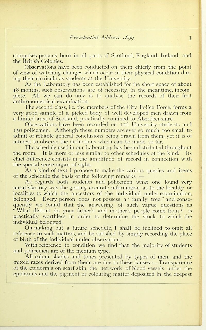 comprises persons born in all parts of Scotland, England, Ireland, and the British Colonies. Observations have been conducted on them chiefly from the point of view of watching changes which occur in their physical condition dur- ing their curricula as students at the University. As the Laboratory has been established for the short space of about 18 months, such observations are of necessity, in the meantime, incom- plete. All we can do now is to analyse the records of their first anthropometrical examination. The second class, i.e. the members of the City Police Force, forms a very good sample of a picked body of well developed men drawn from a limited area of Scotland, practically confined to Aberdeenshire. Observations have been recorded on Ii6 University students and 150 policemen. Although these numbers are ever so much too small to admit of reliable general conclusions being drawn from them, yet it is of interest to observe the deductions which can be made so far. The schedule irsecl in our Laboratory has been distributed throughout the room. It is more or less similar to other schedules of the kind. Its chief difference consists in the amplitude of record in connection with the special sense organ of sight. As a kind of text I propose to make the various queries and items of the schedule the basis of the following remarks :— As regards both students and policemen what one found very unsatisfactory was the getting accurate information as to the locality or localities to which the ancestors of the individual under examination, belonged. Every person does not possess a “ family tree,” and conse- quently we found that the an.swering of such vague questions as “ What district do your father’s and mother’s people come from ?” is practically worthless in order to determine the stock to which the individual belonged. On making out a future schedule, I shall be inclined to omit all reference to such matters, and be satisfied by simply recording the place of birth of the individual under observation. With reference to condition we find that the majority of students and policemen are of the medium type. All colour shades and tones presented by types of men, and the mixed races derived from them, are due to these causes :—Transparence of the epidermis on scarf skin, the net-work of blood vessels under the epidermis and the pigment or colouring matter deposited in the deepest