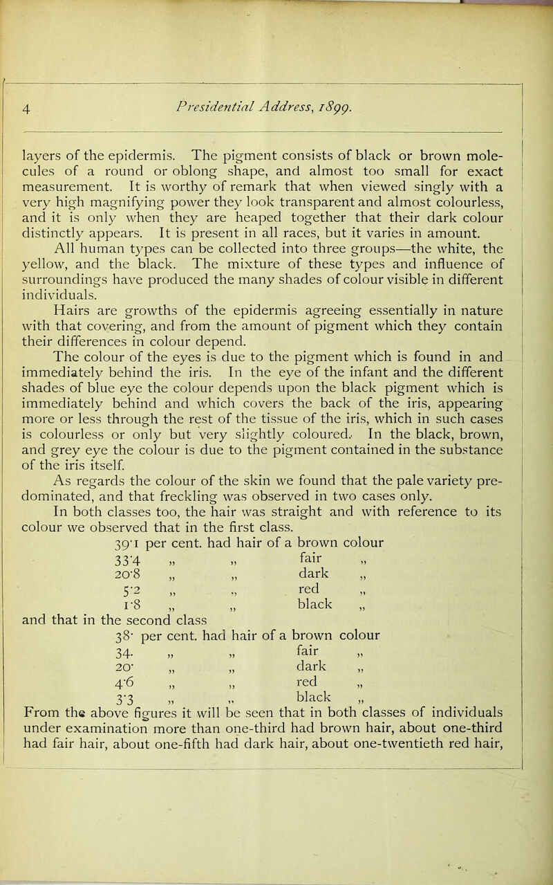 layers of the epidermis. The pigment consists of black or brown mole- cules of a round or oblong shape, and almost too small for exact measurement. It is worthy of remark that when viewed singly with a very high magnifying power they look transparent and almost colourless, and it is only when they are heaped together that their dark colour distinctly appears. It is present in all races, but it varies in amount. All human types can be collected into three groups—the white, the yellow, and the black. The mixture of these types and influence of surroundings have produced the many shades of colour visible in different individuals. Hairs are growths of the epidermis agreeing essentially in nature with that covering, and from the amount of pigment which they contain their differences in colour depend. The colour of the eyes is due to the pigment which is found in and immediately behind the iris. In the eye of the infant and the different shades of blue eye the colour depends upon the black pigment which is immediately behind and which covers the back of the iris, appearing more or less through the rest of the tissue of the iris, which in such cases is colourless or only but very slightly coloured.' In the black, brown, and grey eye the colour is due to the pigment contained in the substance of the iris itself. As regards the colour of the skin we found that the pale variety pre- dominated, and that freckling was observed in two cases only. In both classes too, the hair was straight and with reference to its colour we observed that in the first class. 39'I per cent, had hair of a brown colour 33'4 20-8 „ 5‘2 1-8 „ and that in the second class 38' per cent, had hair of a brown colour 34- n fair 20- )) dark 4-6 )) red 3'3 black From the above figures it will be seen that in both classes of individuals under examination more than one-third had brown hair, about one-third had fair hair, about one-fifth had dark hair, about one-twentieth red hair. fair dark red black