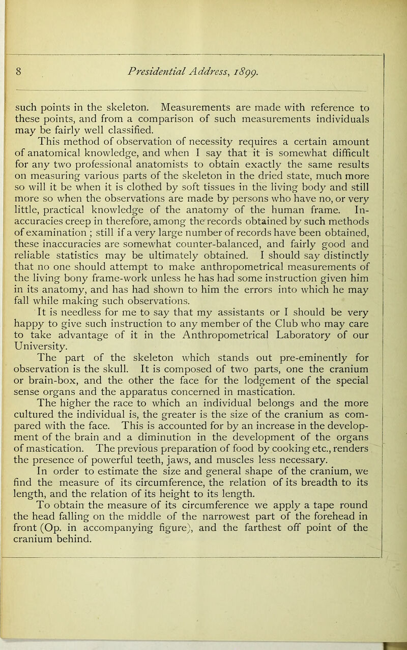such points in the skeleton. Measurements are made with reference to these points, and from a comparison of such measurements individuals may be fairly well classified. This method of observation of necessity requires a certain amount of anatomical knowledge, and when I say that it is somewhat difficult for any two professional anatomists to obtain exactly the same results on measuring various parts of the skeleton in the dried state, much more so will it be when it is clothed by soft tissues in the living body and still more so when the observations are made by persons who have no, or very little, practical knowledge of the anatomy of the human frame. In- accuracies creep in therefore, among the records obtained by such methods of examination ; still if a very large number of records have been obtained, these inaccuracies are somewhat counter-balanced, and fairly good and reliable statistics may be ultimately obtained. I should say distinctly that no one should attempt to make anthropometrical measurements of the living bony frame-work unless he has had some instruction given him in its anatomy, and has had shown to him the errors into which he may fall while making such observations. It is needless for me to say that my assistants or I should be very happy to give such instruction to any member of the Club who may care to take advantage of it in the Anthropometrical Laboratory of our University. The part of the skeleton which stands out pre-eminently for observation is the skull. It is composed of two parts, one the cranium or brain-box, and the other the face for the lodgement of the special sense organs and the apparatus concerned in mastication. The higher the race to which an individual belongs and the more cultured the individual is, the greater is the size of the cranium as com- pared with the face. This is accounted for by an increase in the develop- ment of the brain and a diminution in the development of the organs of mastication. The previous preparation of food by cooking etc., renders the presence of powerful teeth, jaws, and muscles less necessary. In order to estimate the size and general shape of the cranium, we find the measure of its circumference, the relation of its breadth to its length, and the relation of its height to its length. To obtain the measure of its circumference we apply a tape round the head falling on the middle of the narrowest part of the forehead in front (Op. in accompanying figure), and the farthest off point of the cranium behind.