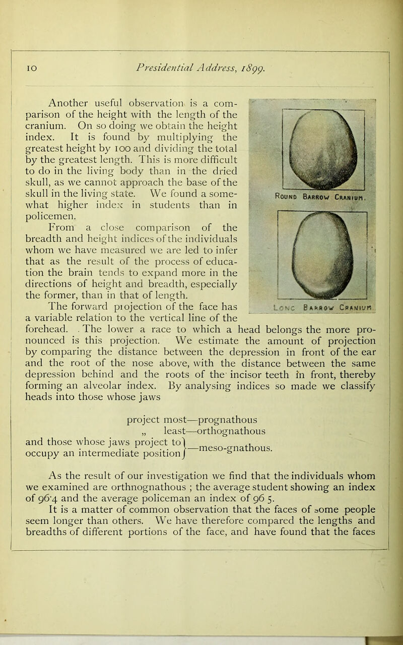 1 Another useful observation is a com- parison of the height with the length of the cranium. On so doing we obtain the height index. It is found by multiplying the greatest height by lOO and dividing the total by the greatest length. This is more difficult to do in the living body than in the dried skull, as we cannot approach the base of the skull in the living state. We found a some- what higher index in students than in policemen. From a close comparison of the breadth and height indices of the individuals whom we have measured we are led to infer that as the result of the process of educa- tion the brain tends to expand more in the directions of height and breadth, especially the former, than in that of length. The forward piojection of the face has a variable relation to the vertical line of the forehead. . The lower a race to which a head belongs the more pro- : nounced is this projection. We estimate the amount of projection by comparing the distance between the depression in front of the ear and the root of the nose above, with the distance between the same ! depression behind and the roots of the' incisor teeth In front, thereby forming an alveolar index. By analysing indices so made we classify heads into those whose jaws project most—prognathous „ least—orthognathous and those whose jaws project to\ occupy an intermediate position/ meso-gnathous. As the result of our investigation we find that the individuals whom we examined are orthnognathous ; the average student showing an index of 96'4 and the average policeman an index of 96 5. It is a matter of common observation that the faces of some people seem longer than others. We have therefore compared the lengths and breadths of different portions of the face, and have found that the faces r