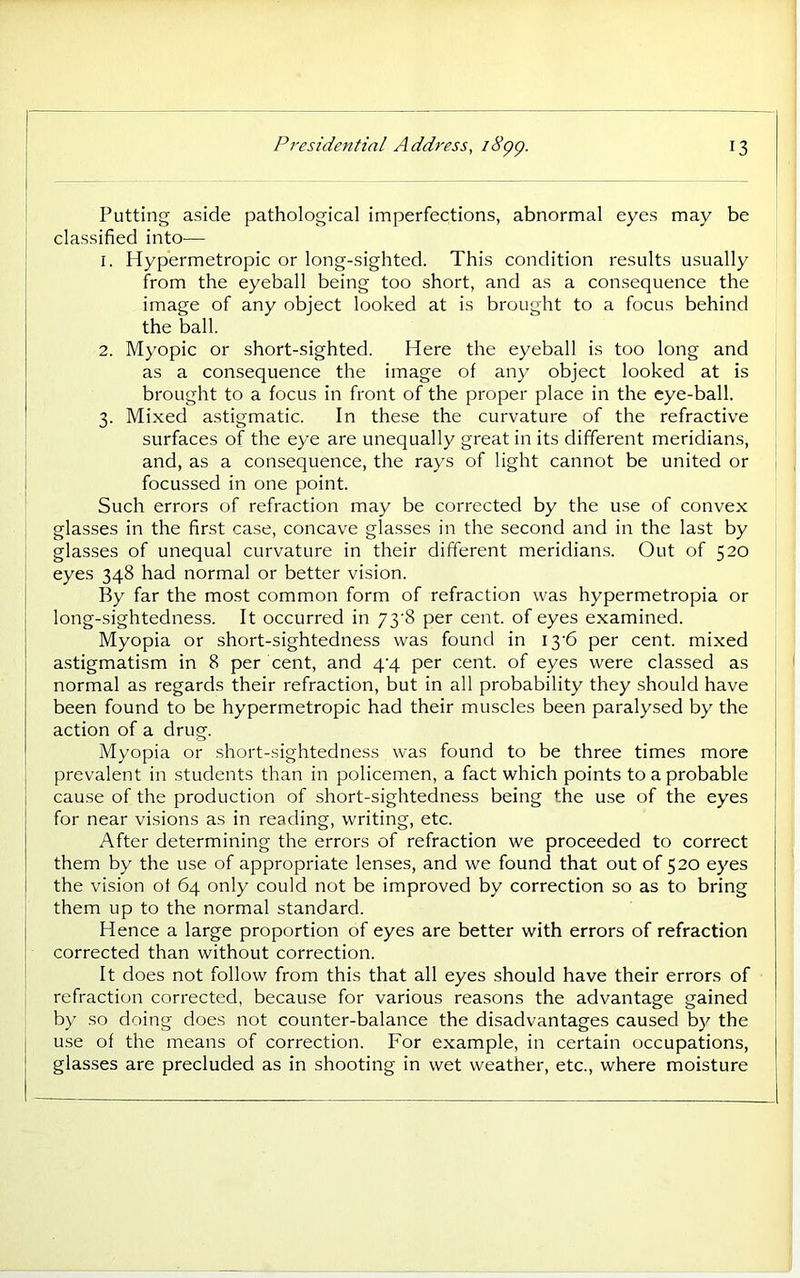 Putting aside pathological imperfections, abnormal eyes may be classified into— 1. Hypermetropic or long-sighted. This condition results usually from the eyeball being too short, and as a consequence the image of any object looked at is brought to a focus behind the ball. 2. Myopic or short-sighted. Here the eyeball is too long and as a consequence the image of any object looked at is brought to a focus in front of the proper place in the eye-ball. 3. Mixed astigmatic. In these the curvature of the refractive surfaces of the eye are unequally great in its different meridians, and, as a consequence, the rays of light cannot be united or focussed in one point. Such errors of refraction may be corrected by the use of convex glasses in the first case, concave glasses in the second and in the last by glasses of unequal curvature in their different meridians. Out of 520 eyes 348 had normal or better vision. By far the most common form of refraction was hypermetropia or long-sightedness. It occurred in 73'8 per cent, of eyes examined. Myopia or short-sightedness was found in I3'6 per cent, mixed astigmatism in 8 per cent, and q'q per cent, of eyes were classed as normal as regards their refraction, but in all probability they should have been found to be hypermetropic had their muscles been paralysed by the action of a drug. Myopia or short-sightedness was found to be three times more prevalent in students than in policemen, a fact which points to a probable cause of the production of short-sightedness being the use of the eyes for near visions as in reading, writing, etc. After determining the errors of refraction we proceeded to correct them by the use of appropriate lenses, and we found that out of 520 eyes the vision ot 64 only could not be improved by correction so as to bring them up to the normal standard. Hence a large proportion of eyes are better with errors of refraction corrected than without correction. It does not follow from this that all eyes should have their errors of refraction corrected, because for various reasons the advantage gained by so doing does not counter-balance the disadvantages caused by the use of the means of correction. For example, in certain occupations, glasses are precluded as in shooting in wet weather, etc., where moisture