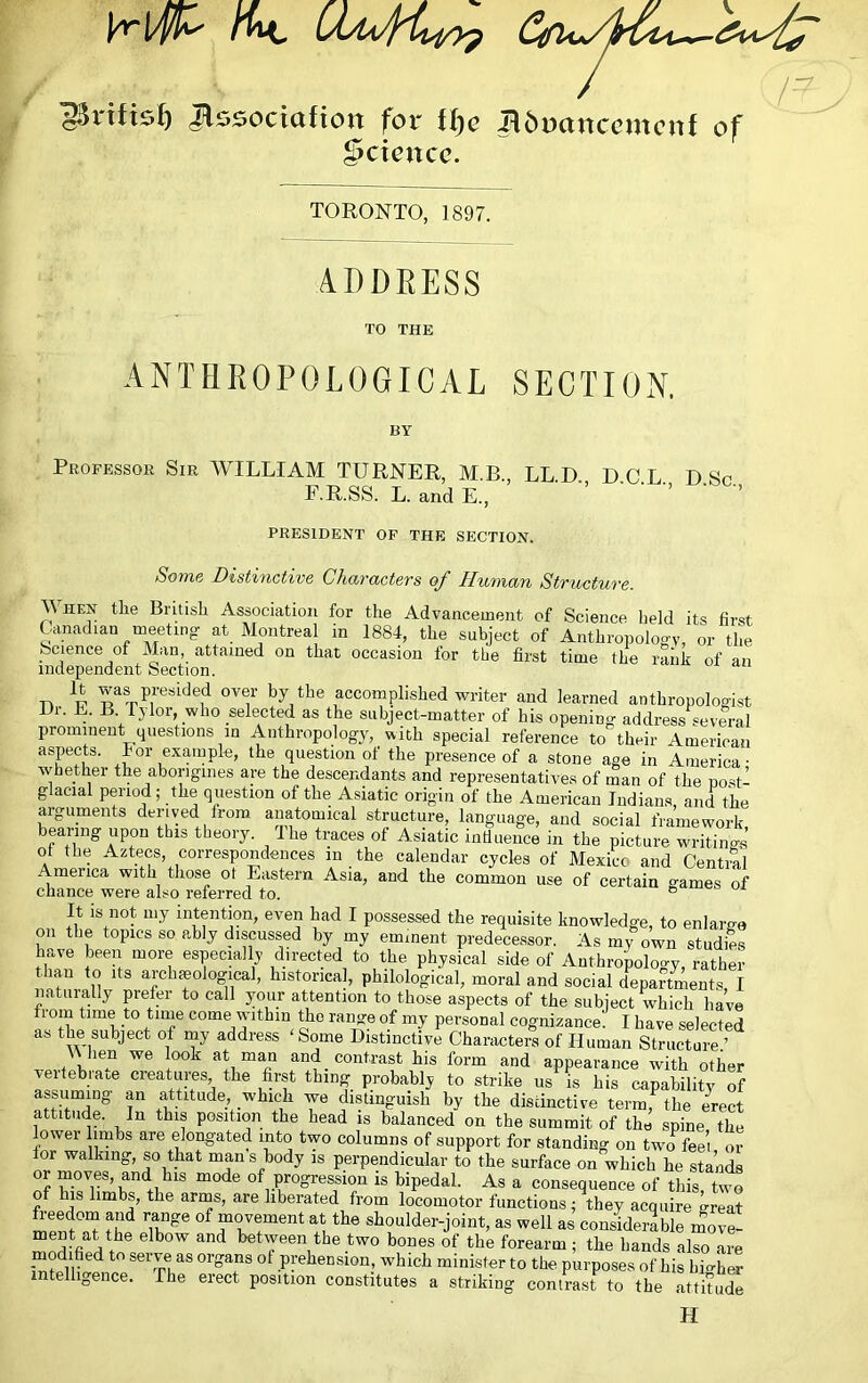 ^ssociufton for tljc i^6ucinccijtcnf of Science. TORONTO, 1897. ADDEESS TO THE ANTHROPOLOGICAL SECTION. BY Professor Sir WILLIAM TURNER, M.B., LL.D. D.C.L. D Sr F.R.SS. L. and E., ’ ’ PRESIDENT OP THE SECTION. Some Distinctive Characters of Human Structure. When the British Association for the Advancement of Science lield its first Canadian meeting- at Montreal in 1884, the subject of Anthropology, or the Science of Man, attained on that occasion for the first time the rank of an iiidependent Section. n p was presided over by the accomplished writer and learned anthropologist Hr. E. B lylor, who selected as the subject-matter of his opening address several prominent questions in Anthropology, with special reference to their American aspects. lor example, the question of the presence of a stone age in America- ■whether the aborigines are the descendants and representatives of man of the nost- glacial period ; the question of the Asiatic origin of the American Indians, and the arguments derived from anatomical structure, language, and social framework bearing upon this theory. Ihe traces of Asiatic indueiice in the picture writings’ of the Aztecs, correspondences in the calendar cycles of Mexico and Cential America with those ot Eastern Asia, and the common use of certain games of chance were als^o referred to. ® It IS not my intention, even had I possessed the requisite knowledge, to enlarge on the topics so ably discussed by my eminent predecessor. As my own studies have been more especially directed to the physical side of Anthropoloo-y, rather than to Its archaeological, historical, philological, moral and social departments I natiiia-lly prefer to call your attention to those aspects of the subject which have from time to tune come within the range of my personal cognizance. I have selected as the subject of my address ‘Some Distinctive Characters of Human Structure ’ ^^llen we look at man and contrast his form and appearance with other vertebrate creatures the first thing probably to strike us is his capability of assuming an attitude, which we distinguish by the discinctive term, the erect attitude. In this position the head is balanced on the summit of the spine the lower liinbs are elongated into t-wo columns of support for standing on two fee’i or lor walking, so that mans body is perpendicular to the surface on which he stands of progression is bipedal. As a consequence of this, two of his limbs, the arms, are liberated from locomotor functions; they acquire great freedom and range of movement at the shoulder-joint, as well as considerable more- ment at the elbow and between the two bones of the forearm; the hands also are inodified to serve as organs of prehension, which minister to the purposes of his hii^her intelligence. The erect position constitutes a striking contrast to the attkude H