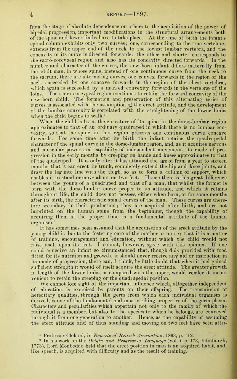 from the stag'e of absolute dependence on others to the acquisition of the power of bipedal progression, important modifications in the structural arrangements both of the spine and lower limbs have to take place. At the time of birth the infant’s spinal column exhibits only two curves; one, corresponding to ihe true vertebrae, extends from the upper end of the neck to the lowest lumbar vertebra, and the concavity of its curve is directed forwards; the other and shorter corresponds to the sacro-coccvgeal region and also has its concavity directed forwards. In the number and character of the curves, the new-born infant differs materially from tlie adult man, in whose spine, instead of one continuous curve from the neck to the sacrum, there are alternating curves, one convex forwards in the region of the neck, succeed“d by one concave forwards in the region of the chest vertebrae, which again is succeeded by a marked convexity forwards in the vertebrae of the loins. The sacro-coccygeal region continues to retain the forward concavity of the new-born child. The formation and preservation of this alternating series of curves is associated with the assumption q^the erect attitude, and the development of the lumbar convexity is correlated with the straightening of the lower limbs when the child begins to walk.‘ When the child is born, the curvature of its spine in the dorso-lumhar region approximates to that of an ordinary quadruped in which there is no lumbar con- vexity, so that the spine in that region presents one continuous curve concave fowvards. For some time after its hirtli the infant retains the quadrupedal character of the spinal curve in the dorso-lumhar region, and, as it acquires nervous and muscular power and capability of independent movement, its mode of pro- gression in the early months by creeping on hands and knees approximates to that of the quadruped. It is only after it has attained the asre of from a year to .sixteen months that it can erect its trunk, completely extend the hip and knee joint.s, and draw the leg into line with the thigh, so as to form a column of support, which enables it to stand or move, about on two feet. Hence there is this great difference between the young of a quadruped and that of a man, that whilst the former is horn with the dorso-lumbar curve proper to its attitude, and which it retains throughout life, the child does not possess, either when born, or for some months alter its birth, the characteristic spinal curves of the man. These curves are there- fore secondary in their production; they are acquired after birth, and are not imprinted on the human spine from the beginning, though the capability of acquiring them at the proper time is a fundamental attribute of the human organism.® It has sometimes been assumed that the acquisition of the erect attitude by the young child is due to the fostering care of the mother or nurse; that it is a matter of training, encouragement and education, without which the child would not raise itself upon its feet. I cannot, however, agree with this opinion. If one could conceive an infant so circumstanced that, though duly provided with food fitted for its nutrition and growth, it should never receive any aid or instruction in its mode of progression, there can, I think, be little doubt that when it had gained sudicient strength it would of itself acquire the erect attitude. The greater growth in length of the lower limbs, as compared with the upper, would render it incon- venient to retain the creeping or the quadrupedal position. We cannot lose sight of the important influence which, altogether independent of education, is exercised by parents on their offspring. The transmifsion of hereditary qualities, through the germ from which each individual organism is derived, is one of the fundamental and most striking properties of the germ plasm. Characters and peculiarities which appertain not only to the family of which the individual is a member, but also to the species to which he belongs, are conveyed through it from one generation to another. Hence, as the capability of assuming the erect attitude and of thus standing and moving on two feet have been attri- ' Professor Cleland, in Reports of British Association, 1863, p. 112. ® In his work on the Origirb and Progress of Language (vol. i. p. 173, Edinburgh, 1773), Lord Monboddo held that the erect position in man is an acquired habit, and, like speech, is acquired with difficulty and as the result of training.