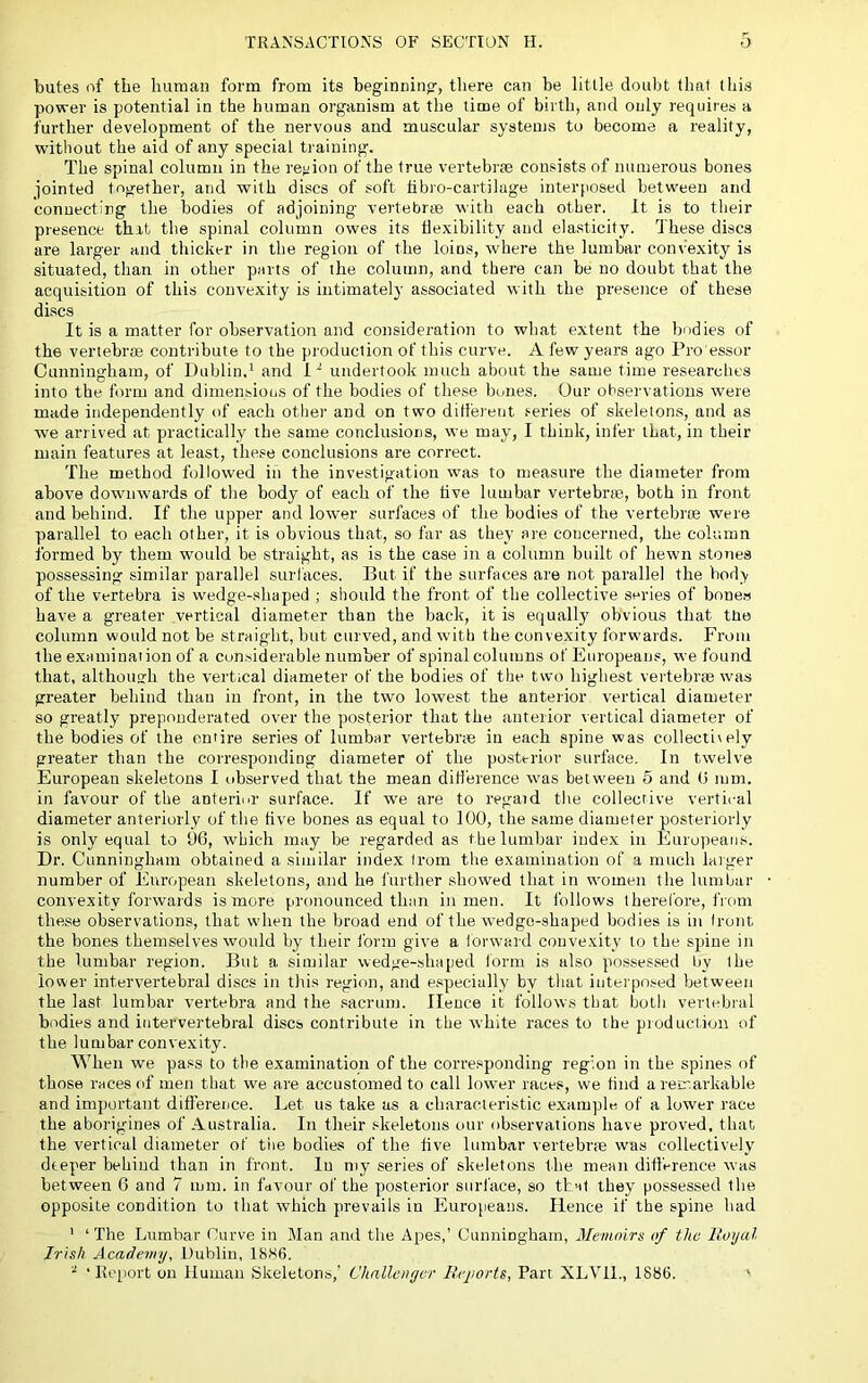 butes of the human form from its beginning, there can be little doubt that this power is potential in the human organism at the time of birth, and only requires a further development of the nervous and muscular systems to become a reality, without the aid of any special training. The spinal column in the retiion of the true vertebrre consists of numerous bones jointed together, and with discs of soft fibro-cartilage interposed between and conuectirg the bodies of adjoining vertebrae with each other. It is to their presence thit the spinal column owes its flexibility and elasticity. These discs are larger and thicker in the region of the loins, where the lumbar convexity is situated, than in other parts of the column, and there can be no doubt that the acquisition of this convexity is intimately associated with the presence of these discs It is a matter for observation and consideration to what extent the bodies of the vertebrfe contribute to the production of this curve. A few yeai’S ago Pro'essor Cunningham, of Dublin.* and 1^ undertook much about the same time researches into the form and dimensious of the bodies of these bones. Our observations were made independently of each other and on two ditiei-eut .'•eries of skeletons, and as we arrived at practically the same conclusions, we may, I think, infer that, in their main features at least, the.«e conclusions are correct. The method followed in the investigation was to measure the diameter from above dowuwai'ds of the body of each of the tive lumbar vertebrae, both in front and behind. If the upper and lower surfaces of the bodies of the vertebrae were parallel to each other, it is obvious that, so far as they are concerned, the column formed by them wunild be straight, as is the case in a column built of hewn stones possessing similar parallel surfaces. But if the surfaces are not parallel the bod> of the Vertebra is wedge-shaped ; should the front of the collective series of bone.s have a greater vertical diameter than the back, it is equall}' obvious that ttio column would not be straight, but curved, and with the convexity forwards. From the examinaiion of a con.siderable number of spinal columns of Europeans, we found that, although the vertical diameter of the bodies of the two highest vertebrse was greater behind than in front, in the two lowest the anterior vertical diameter so greatly preponderated over the posterior that the anterior vertical diameter of the bodies of the entire series of lumbar vertebrae in each spine was collectively greater than the corresponding diameter of the posterior surface. In twelve European skeletons I observed that the mean dilierence was between 5 and 0 mm. in favour of the anteriiU' surface. If 'we are to regaid the collective vertical diameter anteriorly of the tive bones as equal to 100, the same diameter posteriorly is only equal to 1)6, which may be regarded as the lumbar index in Europeans. Dr. Cunningham obtained a similar inde.x (rom the examination of a much laiger number of European skeletons, and he further showed that in women the lumbar convexity forwards is more pronounced than in men. It follows there lore, from these observations, that when the broad end of the wedge-shaped bodies is in (rout the bones themselves would by their form give a forward convexity to the spine in the lumbar region. But a similar wedge-shaped Ibrm is also possessed by the lower intervertebral discs in this region, and e.speciully by that interposed between the last lumbar vertebra and the sacrum. Hence it follows that both vertebral bodies and intervertebral discs contribute in the white races to the production of the lumbar convexity. When we pass to the examination of the corresponding region in the spines of those races of men that w^e are accustomed to call lower race.«, we find a reir.arkable and important difference. Let us take as a characteristic e.xample of a lower race the aborigines of Australia. In their .‘•keletons our observations have proved, that the vertical diameter of the bodies of the live lumbar vertebrpe was collectively deeper behind than in front. In niy series of skeletons the mean difference was between 6 and 7 mm. in favour of the posterior surl'ace, so that they possessed the opposite condition to that which prevails in Europeans. Hence if the spine bad ' ‘ The Lumbar Purve in Man and the Apes,’ Cunningham, Memoirs of the Itoyal Irish Academy, Dublin, 18H6. ^ ‘Report on Human Skeletons,’ Challenger Reports, Part XLVll., 1886. '